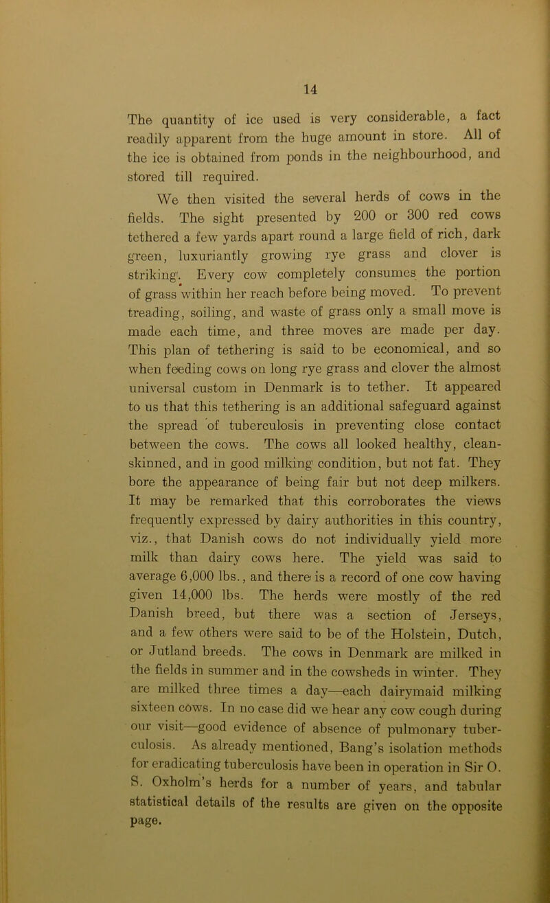 The quantity of ice used is very considerable, a fact readily apparent from the huge amount in store. All of the ice is obtained from ponds in the neighbourhood, and stored till required. We then visited the several herds of cows in the fields. The sight presented by 200 or 300 red cows tethered a few yards apart round a large field of rich, dark green, luxuriantly growing rye grass and clover is striking. Every cow completely consumes the portion of grass within her reach before being moved. To prevent treading, soiling, and waste of grass only a small move is made each time, and three moves are made per day. This plan of tethering is said to be economical, and so when feeding cows on long rye grass and clover the almost universal custom in Denmark is to tether. It appeared to us that this tethering is an additional safeguard against the spread of tuberculosis in preventing close contact between the cows. The cows all looked healthy, clean- skinned, and in good milking condition, but not fat. They bore the appearance of being fair but not deep milkers. It may be remarked that this corroborates the views frequently expressed by dairy authorities in this country, viz., that Danish cows do not individually yield more milk than dairy cows here. The yield was said to average 6,000 lbs., and there is a record of one cow having given 14,000 lbs. The herds were mostly of the red Danish breed, but there was a section of Jerseys, and a few others were said to be of the Holstein, Dutch, or Jutland breeds. The cows in Denmark are milked in the fields in summer and in the cowsheds in winter. They are milked three times a day—each dairymaid milking sixteen cows. In no case did we hear any cow cough during our visit good evidence of absence of pulmonary tuber- culosis. As already mentioned, Bang’s isolation methods for eradicating tuberculosis have been in operation in Sir O. S. Oxholm s herds for a number of years, and tabular statistical details of the results are given on the opposite page.