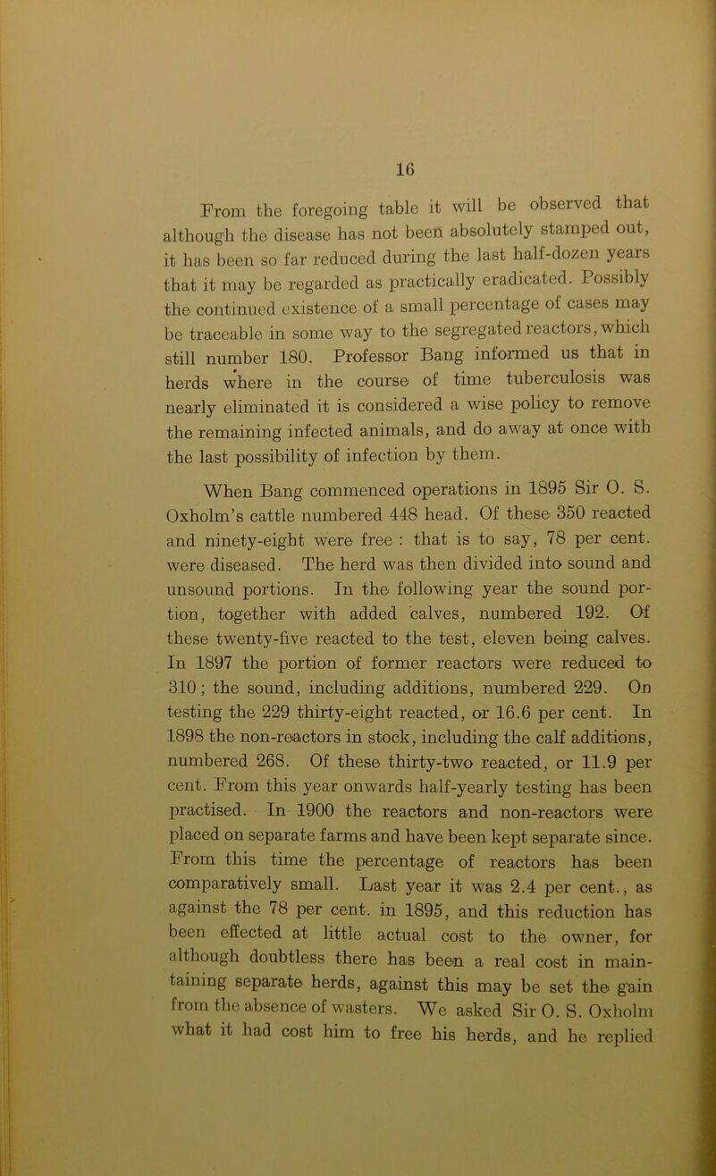 From the foregoing table it will be observed that although the disease has not been absolutely stamped out, it has been so far reduced during the last half-dozen yeais that it may be regarded as practically eradicated. Possibly the continued existence of a small percentage of cases may be traceable in some way to the segregated reactors, which still number 180. Professor Bang informed us that in herds where in the course of time tuberculosis was nearly eliminated it is considered a wise policy to remove the remaining infected animals, and do away at once with the last possibility of infection by them. When Bang commenced operations in 1895 Sir 0. S. Oxholm’s cattle numbered 448 head. Of these 350 reacted and ninety-eight were free : that is to say, 78 per cent, were diseased. The herd was then divided into sound and unsound portions. In the following year the sound por- tion, together with added calves, numbered 192. Of these twenty-five reacted to the test, eleven being calves. In 1897 the portion of former reactors were reduced to 310; the sound, including additions, numbered 229. On testing the 229 thirty-eight reacted, or 16.6 per cent. In 1898 the non-reactors in stock, including the calf additions, numbered 268. Of these thirty-two reacted, or 11.9 per cent. From this year onwards half-yearly testing has been practised. In 1900 the reactors and non-reactors were placed on separate farms and have been kept separate since. From this time the percentage of reactors has been comparatively small. Last year it was 2.4 per cent., as against the 78 per cent, in 1895, and this reduction has been effected at little actual cost to the owner, for although doubtless there has been a real cost in main- taining separate herds, against this may be set the gain from the absence of wasters. We asked Sir O. S. Oxholni what it had cost him to free his herds, and he replied