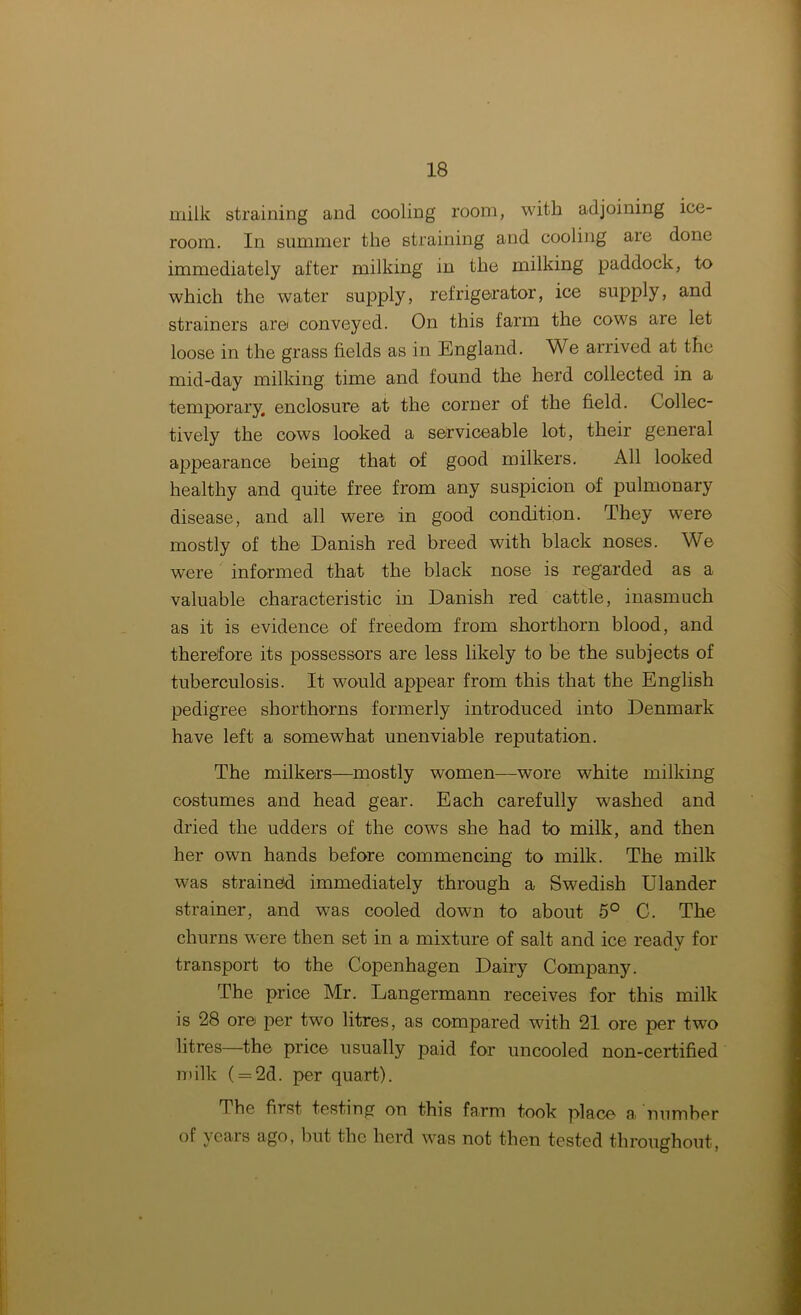 milk straining and cooling room, with adjoining ice- room. In summer the straining and cooling are done immediately after milking in the milking paddock, to which the water supply, refrigerator, ice supply, and strainers are conveyed. On this farm the cows are let loose in the grass fields as in England. We arrived at the mid-day milking time and found the herd collected in a temporary, enclosure at the corner of the field. Collec- tively the cows looked a serviceable lot, their general appearance being that of good milkers. All looked healthy and quite free from any suspicion of pulmonary disease, and all were in good condition. They were mostly of the Danish red breed with black noses. We were informed that the black nose is regarded as a valuable characteristic in Danish red cattle, inasmuch as it is evidence of freedom from shorthorn blood, and therefore its possessors are less likely to be the subjects of tuberculosis. It would appear from this that the English pedigree shorthorns formerly introduced into Denmark have left a somewhat unenviable reputation. The milkers—mostly women—wore white milking costumes and head gear. Each carefully washed and dried the udders of the cows she had to milk, and then her own hands before commencing to milk. The milk was strainefd immediately through a Swedish Ulander strainer, and was cooled down to about 5° C. The churns were then set in a mixture of salt and ice ready for transport to the Copenhagen Dairy Company. The price Mr. Langermann receives for this milk is 28 ore per two litres, as compared with 21 ore per two litres—the price usually paid for uncooled non-certified milk ( = 2d. per quart). The first testing on this farm took place a. number of ycais ago, but the herd was not then tested throughout,