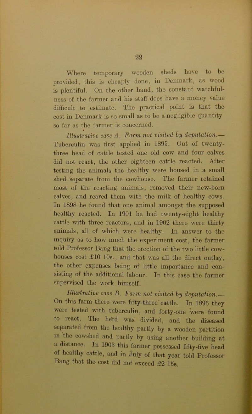 Where temporary wooden sheds have to be provided, this is cheaply done, in Denmark, as wood is plentiful. On the other hand, the constant watchful- ness of the farmer and his staff does have a money value difficult to estimate. The practical point is that the cost in Denmark is so small as to be a negligible quantity so far as the farmer is concerned. Illustrative case A. Farm not visited by deputation.— Tuberculin was first applied in 1895. Out of twenty- three head of cattle tested one old cow and four calves did not react, the other eighteen cattle reacted. After testing the animals the healthy wTere housed in a small shed separate from the cowffiouse. The farmer retained most of the reacting animals, removed their new-born calves, and reared them with the milk of healthy cows. In 1898 he found that one animal amongst the supposed healthy reacted. In 1901 he had twenty-eight healthy cattle with three reactors, and in 1902 there w7ere thirty animals, all of which were healthv. In answer to the inquiry as to how much the experiment cost, the farmer told Professor Bang that the erection of the two little cow- houses cost T10 10s., and that was all the direct outlay, the other expenses being of little importance and con- sisting of the additional labour. In this case the farmer supervised the work himself. Illustrative case B. Farm not visited by deputation.— On this farm there were fifty-three'cattle. In 1896 they were tested with tuberculin, and forty-one wTere found to react. The herd was divided, and the diseased separated fiom the healthy partly by a wooden partition in the cowshed and partly by using another building at a distance. In 1903 this farmer possessed fifty-five head of healthy cattle, and in July of that year told Professor Bang that the cost did not exceed £2 15s.