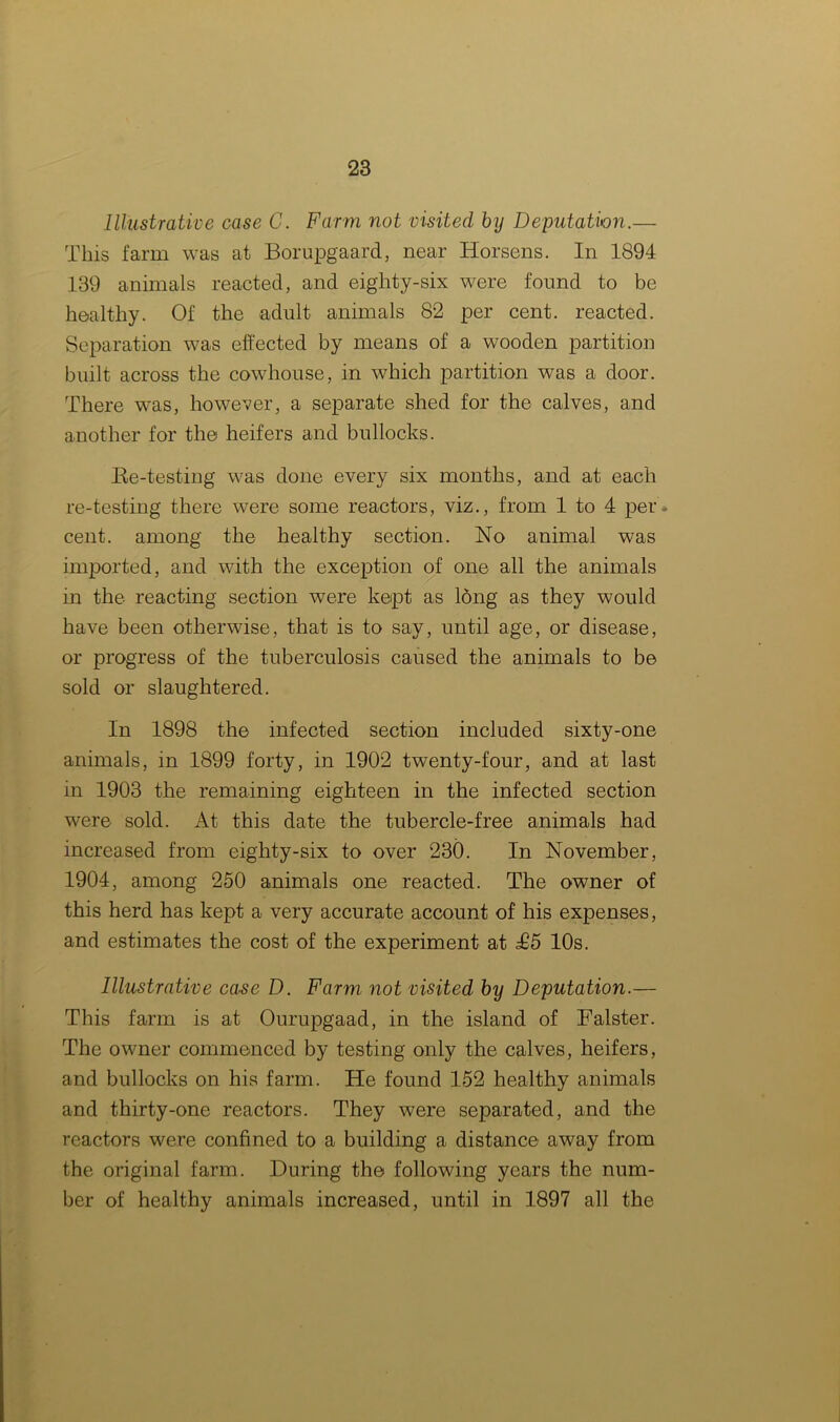 Illustrative case G. Farm not visited by Deputation.— This farm was at Borupgaard, near Horsens. In 1894 139 animals reacted, and eighty-six were found to be healthy. Of the adult animals 82 per cent, reacted. Separation was effected by means of a wooden partition built across the cowhouse, in which partition was a door. There was, however, a separate shed for the calves, and another for the heifers and bullocks. Re-testing was done every six months, and at each re-testing there were some reactors, viz., from 1 to 4 per* cent, among the healthy section. No animal was imported, and with the exception of one all the animals in the reacting section were kept as long as they would have been otherwise, that is to say, until age, or disease, or progress of the tuberculosis caused the animals to be sold or slaughtered. In 1898 the infected section included sixty-one animals, in 1899 forty, in 1902 twenty-four, and at last in 1903 the remaining eighteen in the infected section were sold. At this date the tubercle-free animals had increased from eighty-six to over 230. In November, 1904, among 250 animals one reacted. The owner of this herd has kept a very accurate account of his expenses, and estimates the cost of the experiment at £5 10s. Illustrative case D. Farm not visited by Deputation.— This farm is at Ourupgaad, in the island of Falster. The owner commenced by testing only the calves, heifers, and bullocks on his farm. He found 152 healthy animals and thirty-one reactors. They were separated, and the reactors were confined to a building a distance away from the original farm. During the following years the num- ber of healthy animals increased, until in 1897 all the