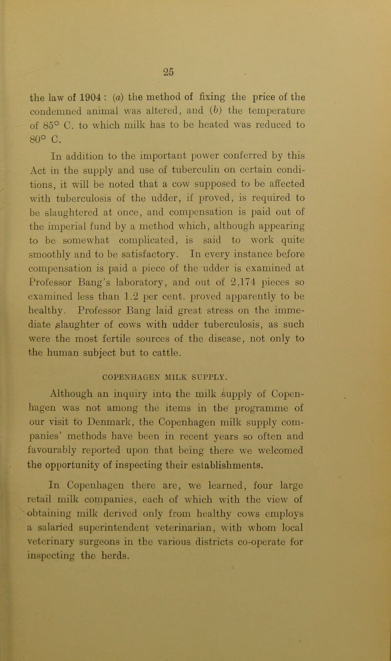 the law of 1904 : (a) the method of fixing the price of the condemned animal was altered, and (6) the temperature of 85° C. to which milk has to be heated was reduced to 80° C. In addition to the important power conferred by this Act in the supply and use of tuberculin on certain condi- tions, it will be noted that a cow supposed to be affected with tuberculosis of the udder, if proved, is required to be slaughtered at once, and compensation is paid out of the imperial fund by a method which, although appearing to be somewhat complicated, is said to work quite smoothly and to be satisfactory. In every instance before compensation is paid a piece of the udder is examined at Professor Bang’s laboratory, and out of 2,174 pieces so examined less than 1.2 per cent, proved apparently to be healthy. Professor Bang laid great stress on the imme- diate ^laughter of cows with udder tuberculosis, as such were the most fertile sources of the disease, not only to the human subject but to cattle. COPENHAGEN MILK SUPPLY. Although an inquiry into the milk Supply of Copen- hagen was not among the items in the' programme of our visit to Denmark, the Copenhagen milk supply com- panies’ methods have been in recent years so often and favourably reported upon that being there we welcomed the opportunity of inspecting their establishments. In Copenhagen there are, we learned, four large retail milk companies, each of which with the view of obtaining milk derived only from healthy cows employs a salaried superintendent veterinarian, with whom local veterinary surgeons in the various districts co-operate for inspecting the herds.