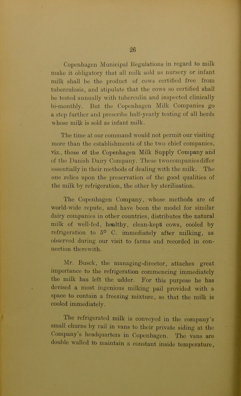 Copenhagen Municipal .Regulations in regard to milk make it obligatory that all milk sold as nursery or infant milk shall be the product of cows certified free from tuberculosis, and stipulate that the cows so certified shall be tested annually with tuberculin and inspected clinically bi-monthly. But the Copenhagen Milk Companies go a step further and prescribe half-yearly testing of all herds whose milk is sold as infant milk. The time at our command would not permit our visiting more than the establishments of the two chief companies, viz., those of the Copenhagen Milk Supply Company and of the Danish Dairy Company. These two companies differ essentially in their methods of dealing with the milk. The one -relies upon the preservation of the good qualities of the milk by refrigeration, the other by sterilisation. The Copenhagen Company,'whose methods are of world-wide repute, and have been the model for similar dairy companies in other countries, distributes the natural milk of well-fed, helalthy, clean-keptl cows, cooled by refrigeration to 5° C. immediately after milking, as observed during our visit to farms and recorded in con- nection therewith. Mr. Busck, the managing-director, attaches great importance to the refrigeration commencing immediately the milk has left the udder. For this purpose he has devised a most ingenious milking pail provided with a space to contain a freezing mixture, so that the milk is cooled immediately. The refrigerated milk is conveyed in the company’s small churns by rail in vans to their private siding at the Company s headquarters in Copenhagen. The vans are double walled to maintain a constant inside temperature,