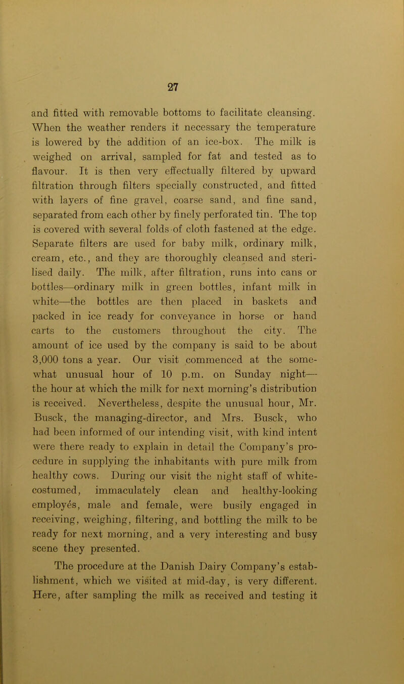 and fitted with removable bottoms to facilitate cleansing. When the weather renders it necessary the temperature is lowered by the addition of an ice-box. The milk is weighed on arrival, sampled for fat and tested as to flavour. It is then very effectually filtered by upward filtration through filters specially constructed, and fitted with layers of fine gravel, coarse sand, and fine sand, separated from each other by finely perforated tin. The top is covered with several folds of cloth fastened at the edge. Separate filters are used for baby milk, ordinary milk, cream, etc., and they are thoroughly cleansed and steri- lised daily. The milk, after filtration, runs into cans or bottles—ordinary milk in green bottles, infant milk in white—the bottles are then placed in baskets and packed in ice ready for conveyance in horse or hand carts to the customers throughout the city. The amount of ice used by the company is said to be about 3,000 tons a year. Our visit commenced at the some- what unusual hour of 10 p.m. on Sunday night— the hour at which the milk for next morning’s distribution is received. Nevertheless, despite the unusual hour, Mr. Busck, the managing-director, and Mrs. Busck, who had been informed of our intending visit, with kind intent were there ready to explain in detail the Company’s pro- cedure in supplying the inhabitants with pure milk from healthy cows. During our visit the night staff of white- costumed, immaculately clean and healthy-looking employes, male and female, were busily engaged in receiving, weighing, filtering, and bottling the milk to be ready for next morning, arid a very interesting and busy scene they presented. The procedure at the Danish Dairy Company’s estab- lishment, which we visited at mid-day, is very different. Here, after sampling the milk as received and testing it
