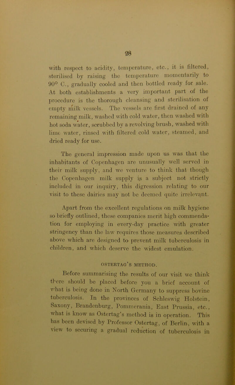 with respect to acidity, temperature, etc., it is filtered, sterilised by raising the temperature momentarily to 90° C., gradually cooled and then bottled ready lor sale. At both establishments a very important part of the procedure is the thorough cleansing and sterilisation of empty milk vessels. The vessels are first drained of any remaining milk, washed with cold water, then washed with hot soda water, scrubbed by a revolving brush, wTashed with lime water, rinsed with filtered cold water, steamed, and dried ready for use. The general impression made upon us was that the inhabitants of Copenhagen are unusually well served in their milk supply, and we venture to think that though the Copenhagen milk supply i,s a subject not strictly included in our inquiry, this digression relating to our visit to these dairies may not be deemed quite irrelevant. Apart from the excellent regulations on milk hygiene so briefly outlined, these companies merit high commenda- tion for employing in every-day practice with greater stringency than the law requires those measures described above which are designed to prevent milk tuberculosis in children, and which deserve the widest emulation. ostertag’s method. Before summarising the results of our visit we think there should be placed before you a brief account of vThat is being done in North Germany to suppress bovine tuberculosis. In the provinces of Schleswig Holstein, Saxony, Brandenburg, Pommerania, East Prussia, etc., what is know as Ostertag’s method is in operation. This has been devised by Professor Ostertag, of Berlin , with a view to securing a gradual reduction of tuberculosis in