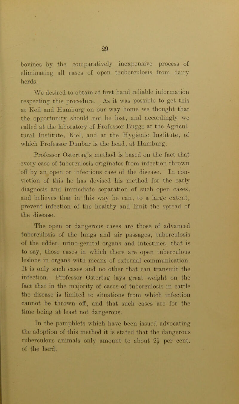 bovines by the comparatively inexpensive process of eliminating all cases of open teuberculosis from dairy herds. We desired to obtain at first hand reliable information respecting this procedure. As it was possible to get this at Keil and Hamburg on our way home we thought that the opportunity should not be lost, and accordingly we called at the laboratory of Professor Bugge at the Agricul- tural Institute, Kiel, and at the Hygienic Institute, of which Professor Dunbar is the head, at Hamburg. Professor Ostertag’s method is based on the fact that every case of tuberculosis originates from infection thrown off by an open or infectious case of the disease. In con- viction of this he has devised his method for the early diagnosis and immediate separation of such open cases, and believes that in this way he can, to a large extent, prevent infection of the healthy and limit the spread of the disease. The open or dangerous cases are those of advanced tuberculosis of the lungs and air passages, tuberculosis of the udder, urino-genital organs and intestines, that is to say, those cases in which there are open tuberculous lesions in organs with means of external communication. It is only such cases and no other that can transmit the infection. Professor Ostertag lays great weight on the fact that in the majority of cases of tuberculosis in cattle the disease is limited to situations from which infection cannot be thrown off, and that such cases are for the time being at least not dangerous. In the pamphlets which have been issued advocating the adoption of this method it is stated that the dangerous tuberculous animals only amount to about 2^- per cent, of the herd.