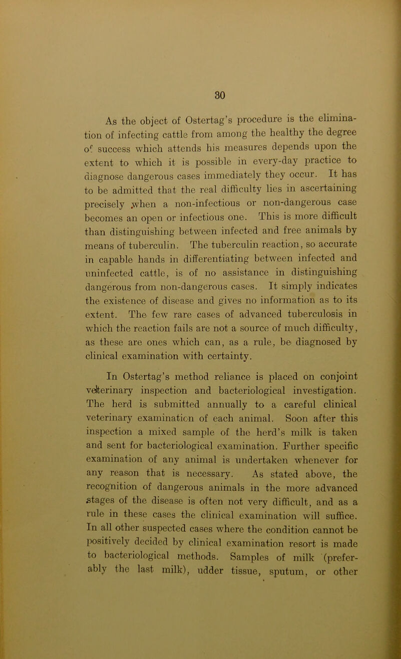 As the object of Ostertag’s procedure is the elimina- tion of infecting cattle from among the healthy the degree of success which attends his measures depends upon the extent to which it is possible in every-day practice to diagnose dangerous cases immediately they occur. It has to be admitted that the real difficulty lies in ascertaining precisely .when a non-infectious or non-dangerous case becomes an open or infectious one. This is more difficult than distinguishing between infected and free animals by means of tuberculin. The tuberculin reaction, so accurate in capable hands in differentiating between infected and uninfected cattle, is of no assistance in distinguishing dangerous from non-dangerous cases. It simply indicates the existence of disease and gives no information as to its extent. The few rare cases of advanced tuberculosis in which the reaction fails are not a source of much difficulty, as these are ones which can, as a rule, be diagnosed by clinical examination with certainty. In Ostertag’s method reliance is placed on conjoint veterinary inspection and bacteriological investigation. The herd is submitted annually to a careful clinical veterinary examination of each animal. Soon after this inspection a mixed sample of the herd’s milk is taken and sent for bacteriological examination. Further specific examination of any animal is undertaken whenever for any reason that is necessary. As stated above, the recognition of dangerous animals in the more advanced stages of the disease is often not very difficult, and as a rule in these cases the clinical examination will suffice. In all other suspected cases where the condition cannot be positively decided by clinical examination resort is made to bacteriological methods. Samples of milk (prefer- ably the last milk), udder tissue, sputum, or other