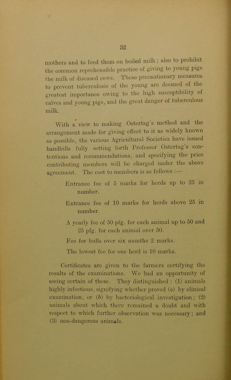 mothers and to feed them on boiled milk ; also to prohibit the common reprehensible practice of giving to young pigs the milk of diseased cows. These precautionary measures to prevent tuberculosis of the young are deemed of the greatest importance owing to the high susceptibility of calves and young pigs, and the great danger of tuberculous milk. With a view to making Ostertag’s method and the arrangement made for giving effect to it as widely known as possible, the various Agricultural Societies have issued handbills fully setting forth Professor Ostertag’s con- tentions and recommendations, and specifying the price contributing members will be charged under the above agreement. The cost to members is as follows :— Entrance fee of 5 marks for herds up to 2o in number. Entrance fee of 10 marks for herds above 25 in number. A yearly fee of 50 pfg. for each animal up to 50 and 25 pfg. for each animal over 50. Fee for bulls over six months 2 marks. The lowest fee for one herd is 10 marks. Certificates are given to the farmers certifying the results of the examinations. We had an opportunity of seeing certain of these. They distinguished : (1) animals highly infectious, signifying whether proved (a) by clinical examination, or (5) by bacteriological investigation; (2) animals about which there remained a doubt and with respect to which further observation was necessary ; and (3) non-dangerous animals.