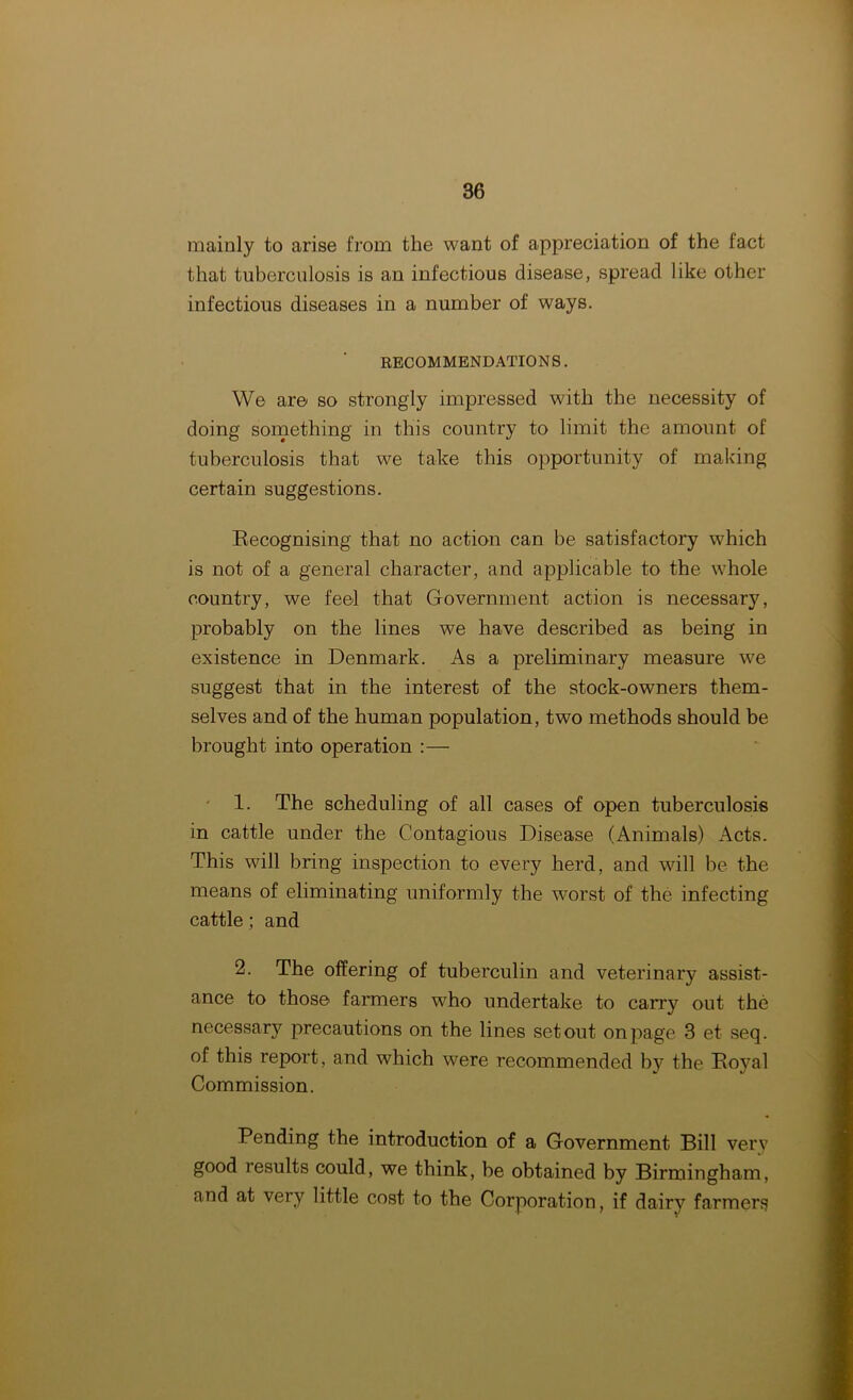 mainly to arise from the want of appreciation of the fact that tuberculosis is an infectious disease, spread like other infectious diseases in a number of ways. RECOMMENDATIONS. We are so strongly impressed with the necessity of doing something in this country to limit the amount of tuberculosis that we take this opportunity of making certain suggestions. Recognising that no action can be satisfactory which is not of a general character, and applicable to the whole country, we feel that Government action is necessary, probably on the lines we have described as being in existence in Denmark. As a preliminary measure we suggest that in the interest of the stock-owners them- selves and of the human population, two methods should be brought into operation :— 1. The scheduling of all cases of open tuberculosis in cattle under the Contagious Disease (Animals) Acts. This will bring inspection to every herd, and will be the means of eliminating uniformly the worst of the infecting cattle; and 2. The offering of tuberculin and veterinary assist- ance to those farmers who undertake to carry out the necessary precautions on the lines set out on page 3 et seq. of this report, and which were recommended by the Royal Commission. Pending the introduction of a Government Bill very good results could, we think, be obtained by Birmingham, and at very little cost to the Corporation, if dairy farmers
