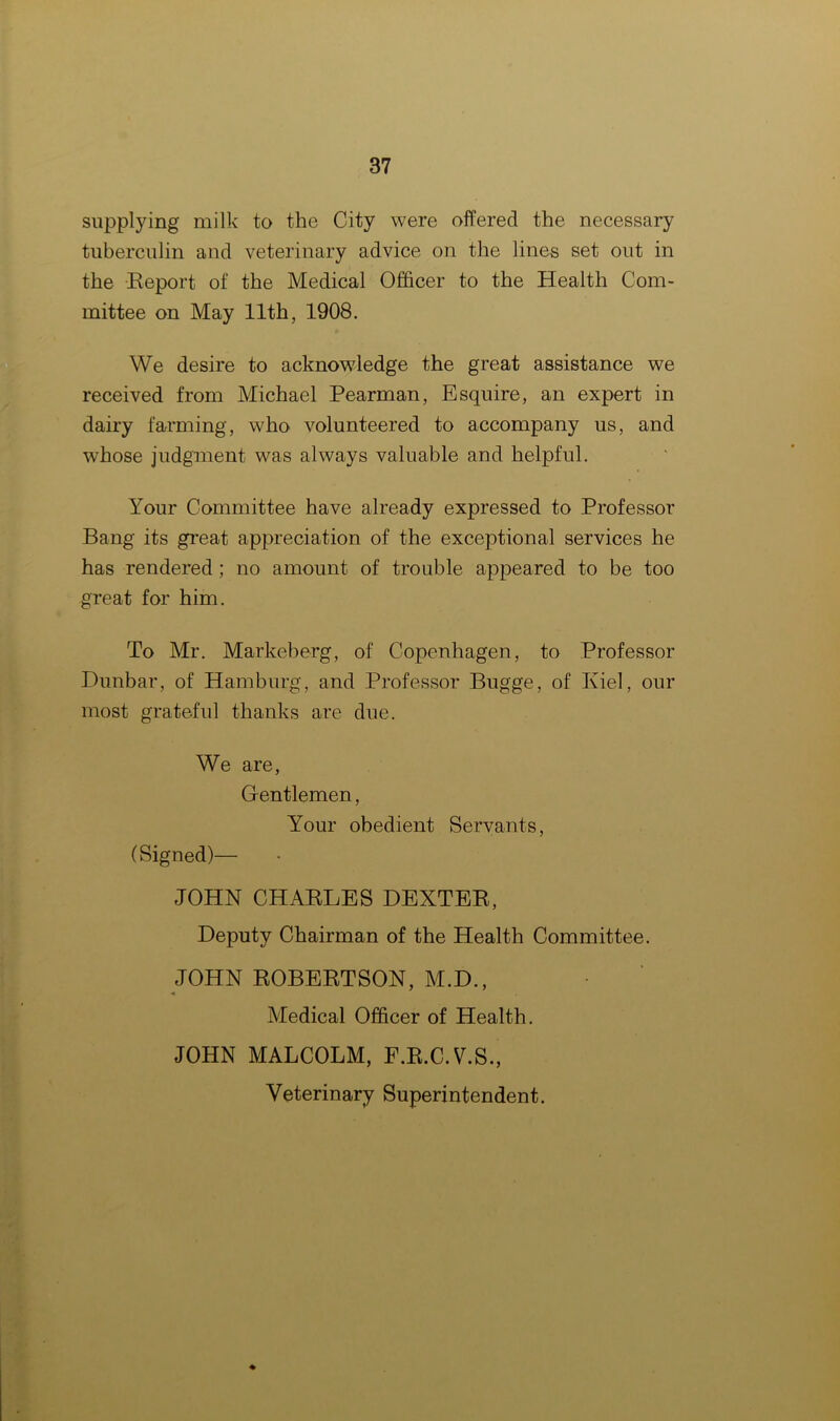 supplying milk to the City were offered the necessary tuberculin and veterinary advice on the lines set out in the Report of the Medical Officer to the Health Com- mittee on May 11th, 1908. We desire to acknowledge the great assistance we received from Michael Pearman, Esquire, an expert in dairy farming, who volunteered to accompany us, and whose judgment was always valuable and helpful. Your Committee have already expressed to Professor Bang its great appreciation of the exceptional services he has rendered; no amount of trouble appeared to be too great for him. To Mr. Markeberg, of Copenhagen, to Professor Dunbar, of Hamburg, and Professor Bugge, of Kiel, our most grateful thanks are due. We are, Gentlemen, Your obedient Servants, (Signed)— JOHN CHARLES DEXTER, Deputy Chairman of the Health Committee. JOHN ROBERTSON, M.D., * Medical Officer of Health. JOHN MALCOLM, F.R.C.V.S., Veterinary Superintendent. *