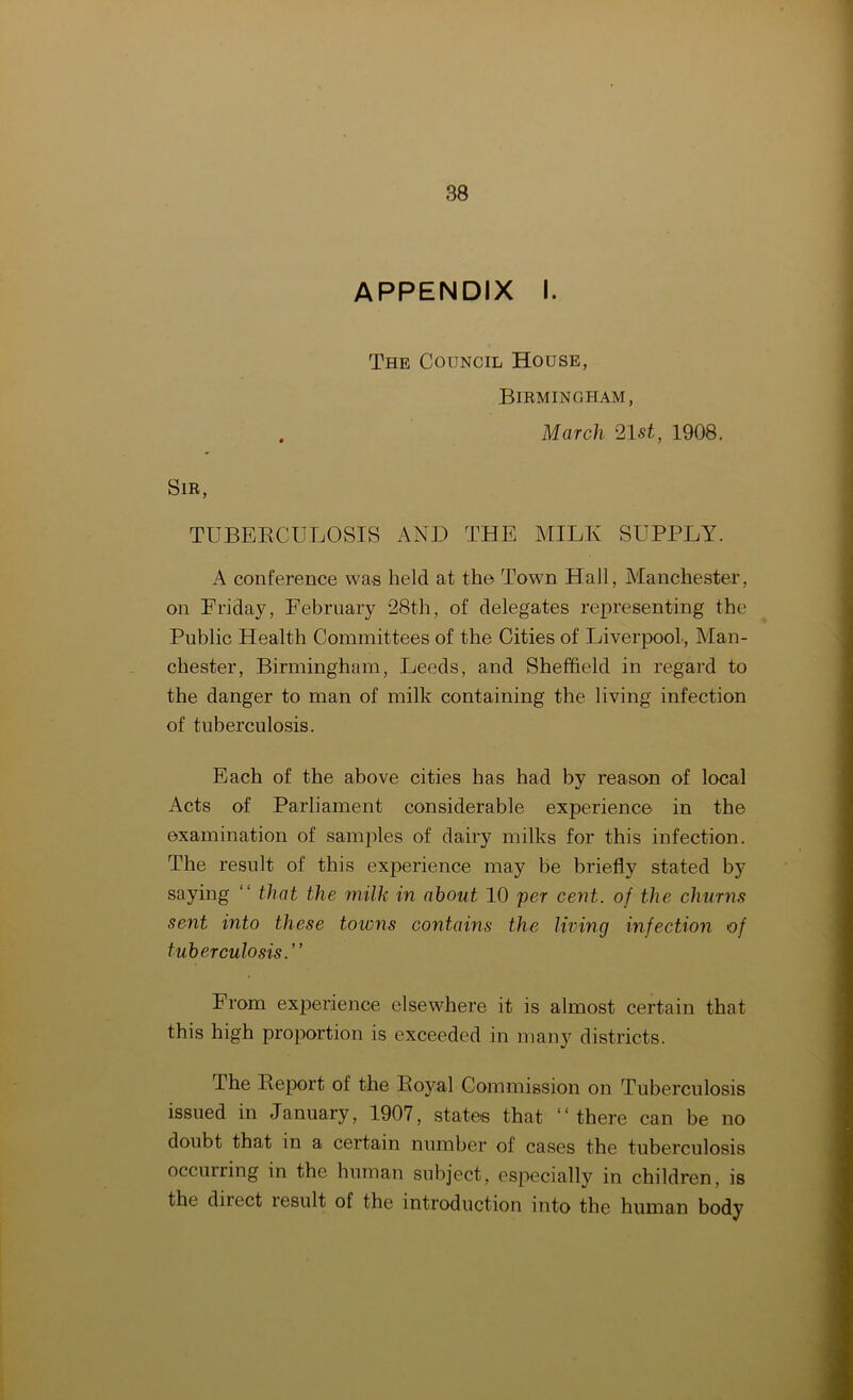 APPENDIX I. The Council House, Birmingham, . March 21st, 1908. Sir, TUBERCULOSIS AND THE MILK SUPPLY. A conference was held at the Town Hall, Manchester, on Friday, February 28th, of delegates representing the Public Health Committees of the Cities of Liverpool, Man- chester, Birmingham, Leeds, and Sheffield in regard to the danger to man of milk containing the living infection of tuberculosis. Each of the above cities has had by reason of local Acts of Parliament considerable experience in the examination of samples of dairy milks for this infection. The result of this experience may be briefly stated by saying “ that the milk in about 10 per cent, of the churns sent into these towns contains the living infection of tuberculosis.” From experience elsewhere it is almost certain that this high proportion is exceeded in many districts. The Report of the Royal Commission on Tuberculosis issued in January, 1907, states that “there can be no doubt that in a certain number of cases the tuberculosis occurring in the human subject, especially in children, is the direct result of the introduction into the human body