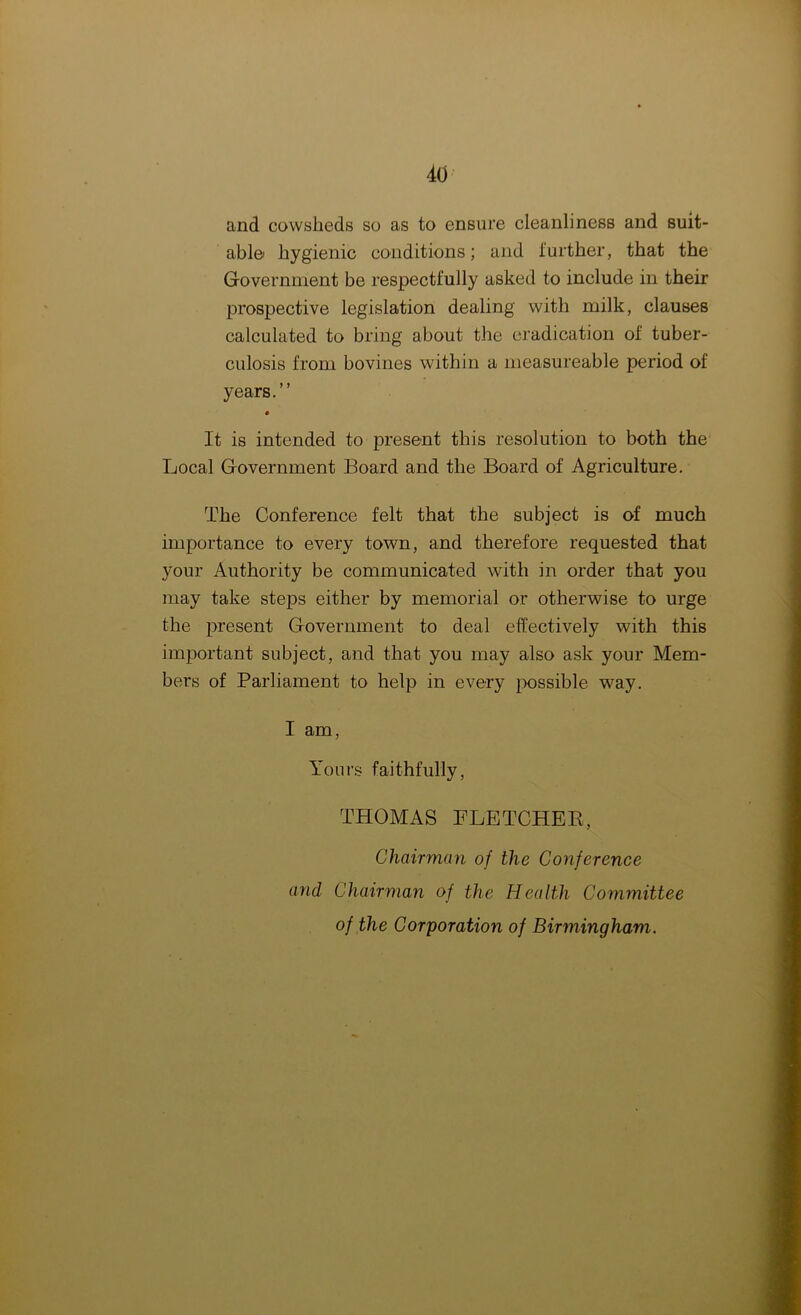 and cowsheds so as to ensure cleanliness and suit- able' hygienic conditions; and further, that the Government be respectfully asked to include in their prospective legislation dealing with milk, clauses calculated to bring about the eradication of tuber- culosis from bovines within a measureable period of years.” It is intended to present this resolution to both the Local Government Board and the Board of Agriculture. The Conference felt that the subject is of much importance to every town, and therefore requested that your Authority be communicated with in order that you may take steps either by memorial or otherwise to urge the present Government to deal effectively with this important subject, and that you may also ask your Mem- bers of Parliament to help in every possible way. I am, Yours faithfully, THOMAS FLETCHER, Chairman of the Conference and Chairman of the Health Committee of the Corporation of Birmingham.