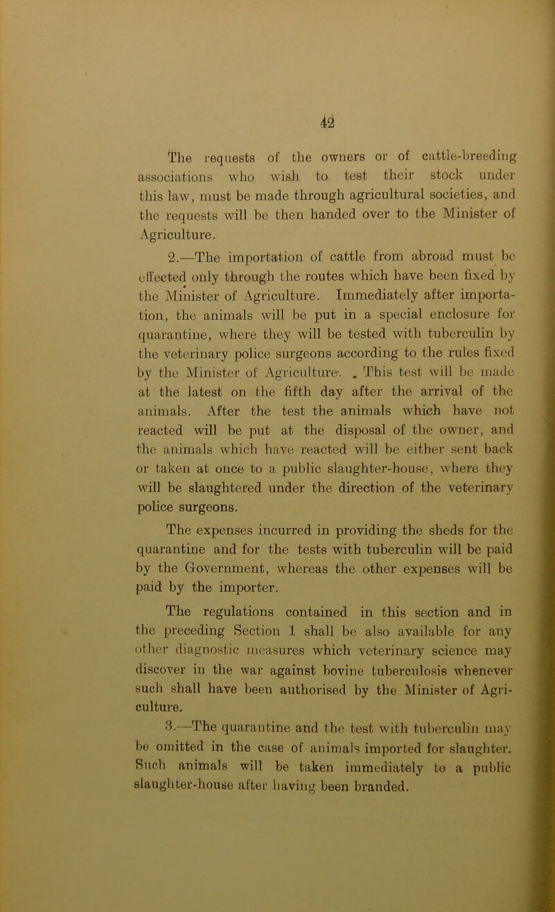 The requests of the owners or of cattle-breeding associations who wish to test their stock under this law, must be made through agricultural societies, and the requests will be then handed over to the Minister of Agriculture. 2.—The importation of cattle from abroad must be effected only through the routes which have been fixed by the Minister of Agriculture. Immediately after importa- tion, the animals wall be put in a special enclosure for quarantine, where they will be tested with tuberculin by the veterinary police surgeons according to the rules fixed by the Minister of Agriculture-. . This test will be made at the latest on the fifth day after the arrival of the animals. After the test the animals which have not reacted will be put at the disposal of the owner, and the animals which have reacted will be either sent back or taken at once to a public slaughter-house, where they will be slaughtered under the direction of the veterinary police surgeons. The expenses incurred in providing the sheds for the quarantine and for the tests with tuberculin will be paid by the Government, whereas the other expenses will be paid by the importer. The regulations contained in this section and in the preceding Section 1 shall be also available for any other diagnostic measures which veterinary science may discover in the war against bovine tuberculosis whenever such shall have been authorised by the Minister of Agri- culture. 3-—The quarantine and the test with tuberculin may be omitted in the case of animals imported for slaughter. Such animals will be taken immediately to a public slaughter-house alter having been branded.