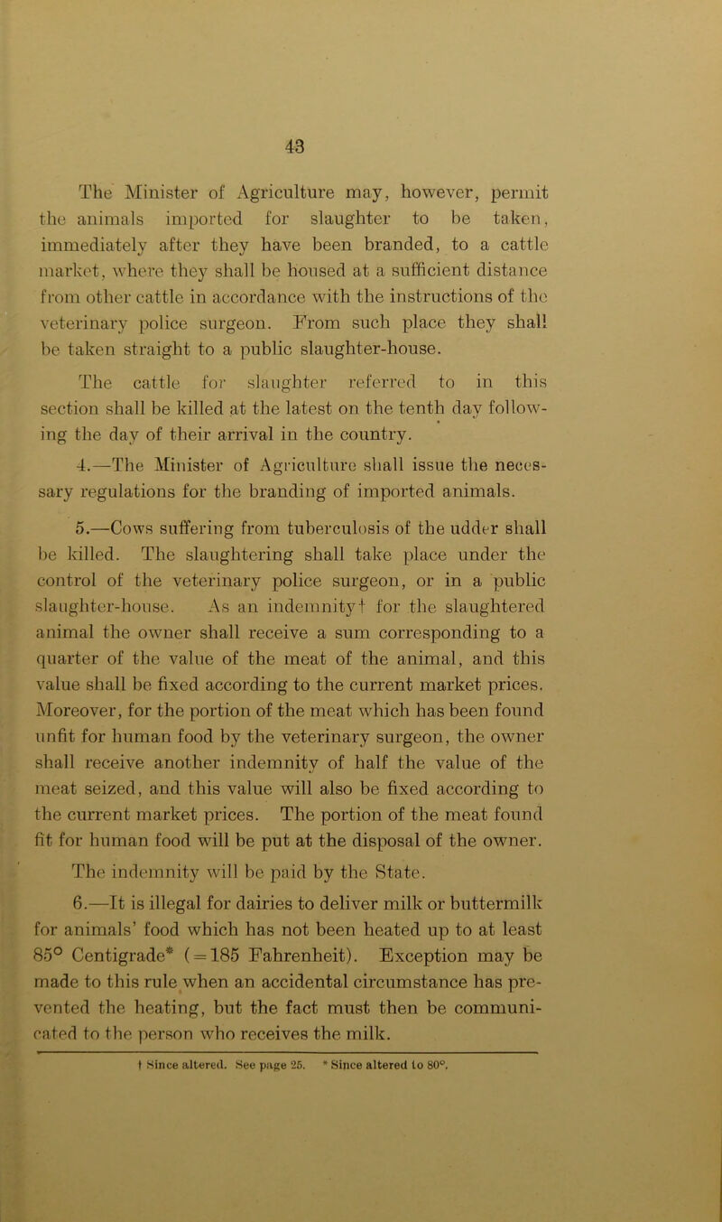 The Minister of Agriculture may, however, permit the animals imported for slaughter to he taken, immediately after they have been branded, to a cattle market, where they shall be housed at a sufficient distance from other cattle in accordance with the instructions of the veterinary police surgeon. From such place they shall be taken straight to a public slaughter-house. The cattle for slaughter referred to in this section shall be killed at the latest on the tenth day follow- • «/ ing the day of their arrival in the country. 4. —The Minister of Agriculture shall issue the neces- sary regulations for the branding of imported animals. 5. —Cows suffering from tuberculosis of the udder shall be killed. The slaughtering shall take place under the control of the veterinary police surgeon, or in a public slaughter-house. As an indemnity! for the slaughtered animal the owner shall receive a sum corresponding to a quarter of the value of the meat of the animal, and this value shall be fixed according to the current market prices. Moreover, for the portion of the meat which has been found unfit for human food by the veterinary surgeon, the owner shall receive another indemnitv of half the value of the meat seized, and this value will also be fixed according to the current market prices. The portion of the meat found fit for human food will be put at the disposal of the owner. The indemnity will be paid by the State. 6. —It is illegal for dairies to deliver milk or buttermilk for animals’ food which has not been heated up to at least 85° Centigrade* ( = 185 Fahrenheit). Exception may be made to this rule when an accidental circumstance has pre- vented the heating, but the fact must then be communi- cated to the person who receives the milk. t Since altered. See page 26. * Since altered to 80°.