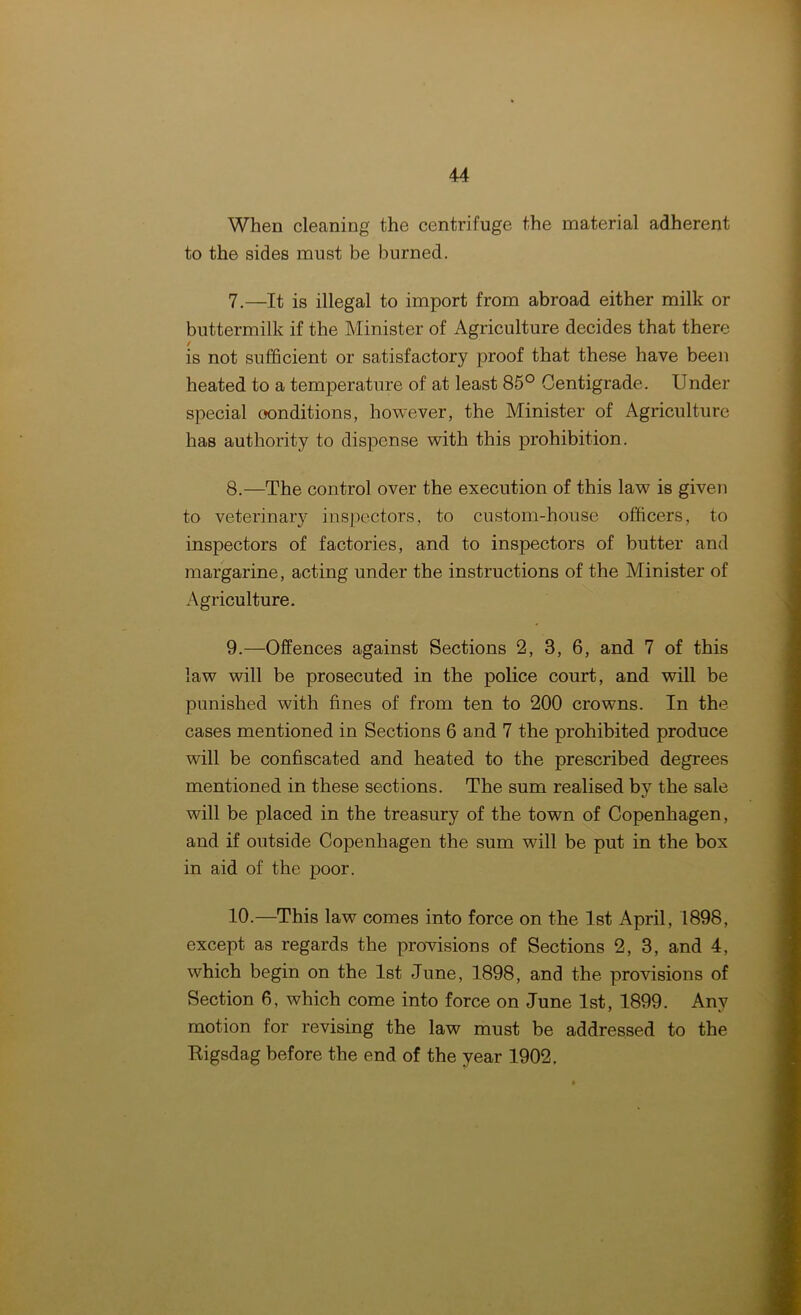 When cleaning the centrifuge the material adherent to the sides must be burned. 7. —It is illegal to import from abroad either milk or buttermilk if the Minister of Agriculture decides that there is not sufficient or satisfactory proof that these have been heated to a temperature of at least 85° Centigrade. Under special oonditions, however, the Minister of Agriculture has authority to dispense with this prohibition. 8. —The control over the execution of this law is given to veterinary inspectors, to custom-house officers, to inspectors of factories, and to inspectors of butter and margarine, acting under the instructions of the Minister of Agriculture. 9. —Offences against Sections 2, 3, 6, and 7 of this law will be prosecuted in the police court, and will be punished with fines of from ten to 200 crowns. In the cases mentioned in Sections 6 and 7 the prohibited produce will be confiscated and heated to the prescribed degrees mentioned in these sections. The sum realised by the sale will be placed in the treasury of the town of Copenhagen, and if outside Copenhagen the sum will be put in the box in aid of the poor. 10. —This law comes into force on the 1st April, 1898, except as regards the provisions of Sections 2, 3, and 4, which begin on the 1st June, 1898, and the provisions of Section 6, which come into force on June 1st, 1899. Any motion for revising the law must be addressed to the Bigsdag before the end of the year 1902.