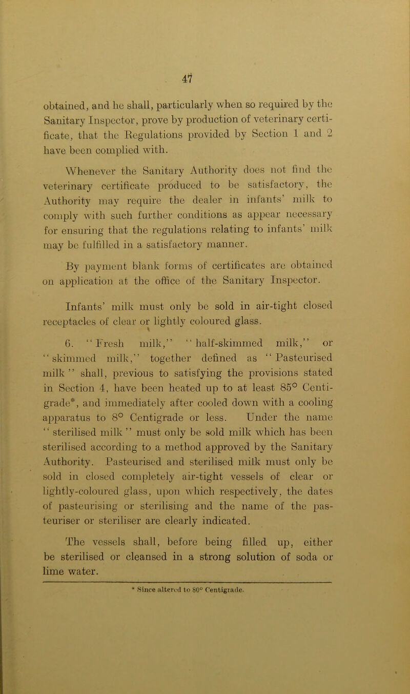 obtained, and he shall, particularly when so required by the Sanitary Inspector, prove by production of veterinary certi- ficate, that the Regulations provided by Section 1 and 2 have been complied with. Whenever the Sanitary Authority does not find the veterinary certificate produced to be satisfactory, the Authority may require the dealer in infants’ milk to comply with such further conditions as appear necessary for ensuring that the regulations relating to infants’ milk may be fulfilled in a satisfactory manner. By payment blank forms of certificates are obtained on application at the office of the Sanitary Inspector. Infants’ milk must only be sold in air-tight closed receptacles of clear or lightly coloured glass. 6. “Fresh milk,” “ half-skimmed milk,” or “skimmed milk,” together defined as “Pasteurised milk ” shall, previous to satisfying the provisions stated in Section 4, have been heated up to at least 85° Centi- grade*, and immediately after cooled down with a cooling apparatus to 8° Centigrade or less. Under the name “ sterilised milk ” must only be sold milk which has been sterilised according to a method approved by the Sanitary Authority. Pasteurised and sterilised milk must only be sold in closed completely air-tight vessels of clear or lightly-coloured glass, upon which respectively, the dates of pasteurising or sterilising and the name of the pas- teuriser or steriliser are clearly indicated. The vessels shall, before being filled up, either be sterilised or cleansed in a strong solution of soda or lime water.