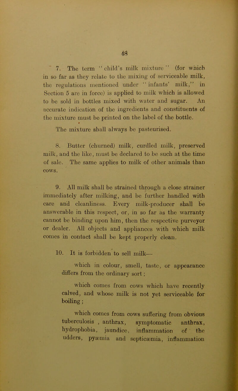 7. The term “child’s milk mixture” (for which in so far as they relate to the mixing of serviceable milk, the regulations mentioned under “infants’ milk,’’ in Section 5 are in force) is applied to milk which is allowed to be sold in bottles mixed with water and sugar. An accurate indication of the ingredients and constituents of the mixture must be printed on the label of the bottle. • The mixture shall always be pasteurised. 8. Butter (churned) milk, curdled milk, preserved milk, and the like, must be declared to be such at the time of sale. The same applies to milk of other animals than cows. 9. All milk shall be strained through a close strainer immediately after milking, and be further handled with care and cleanliness. Every milk-producer shall be answerable in this respect, or, in so far as the warranty cannot be binding upon him, then the respective purveyor or dealer. All objects and appliances with which milk comes in contact shall be kept properly clean. 10. It is forbidden to sell milk— which in colour, smell, taste, or appearance differs from the ordinary sort; which comes from cows which have recently calved, and whose milk is not yet serviceable for boiling; which comes from cows suffering from obvious tuberculosis , anthrax, symptomatic anthrax, hydrophobia, jaundice, inflammation of the udders, pyaemia and septicaemia, inflammation