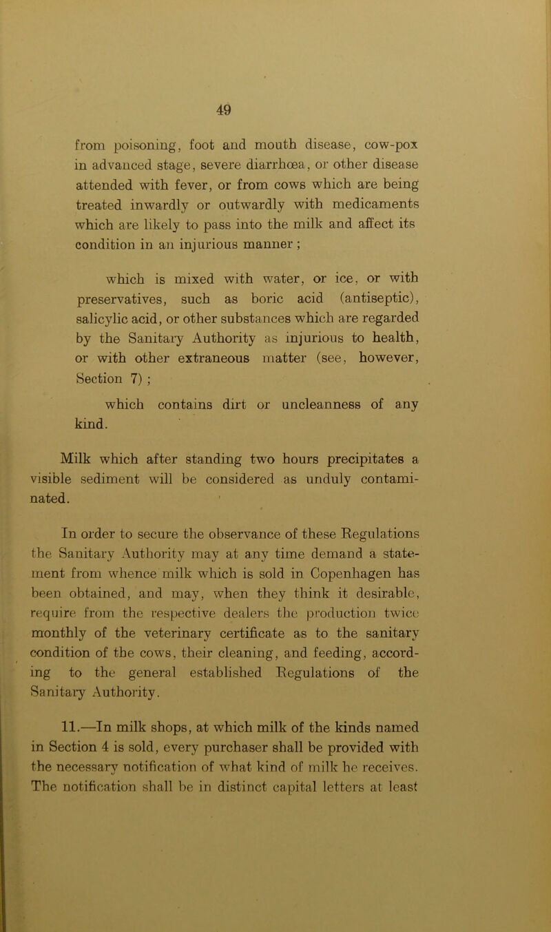 from poisoning, foot and mouth disease, cow-pox in advanced stage, severe diarrhoea, or other disease attended with fever, or from cows which are being treated inwardly or outwardly with medicaments which are likely to pass into the milk and affect its condition in an injurious manner; which is mixed with water, or ice, or with preservatives, such as boric acid (antiseptic), salicylic acid, or other substances which are regarded by the Sanitary Authority as injurious to health, or with other extraneous matter (see, however, Section 7) ; which contains dirt or uncleanness of any kind. Milk which after standing two hours precipitates a visible sediment will be considered as unduly contami- nated. In order to secure the observance of these Regulations the Sanitary Authority may at any time demand a state- ment from whence milk which is sold in Copenhagen has been obtained, and may, when they think it desirable, require from the respective dealers the production twice monthly of the veterinary certificate as to the sanitary condition of the cows, their cleaning, and feeding, accord- ing to the general established Regulations of the Sanitary Authority. 11.—In milk shops, at which milk of the kinds named in Section 4 is sold, every purchaser shall be provided with the necessary notification of what kind of milk he receives. The notification shall be in distinct capital letters at least