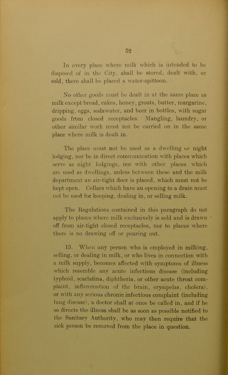 In every place where milk which is intended to be disposed of in the City, shall be stored, dealt with, or sold, there shall be placed a water-spittoon. No other goods must be dealt in at the same place as milk except bread, cakes, honey, groats, butter, margarine, dripping, eggs, sodawater, and beer in bottles, with sugar goods from closed receptacles. Mangling, laundry, or other similar work must not be carried on in the same place where milk is dealt in. The place must not be used as a dwelling or night lodging, nor be in direct communication with places which serve as night lodgings, nor with other places which are used as dwellings, unless between these and the milk department an air-tight door is placed, which must not be kept open. Cellars which have an opening to a drain must not be used for keeping, dealing in, or selling milk. The Regulations contained in this paragraph do not apply to places where milk exclusively is sold and is drawn * off from air-tight closed receptacles, nor to places where there is no drawing off or pouring out. 13. When any person who is employed in milking, selling, or dealing in milk, or who lives in connection with a milk supply, becomes affected with symptoms of illness which resemble any acute infectious disease (including typhoid, scarlatina, diphtheria, or other acute throat com- plaint, inflammation of the brain, erysipelas, cholera), or with any serious chronic infectious complaint (including lung disease), a doctor shall at once be called in, and if he so directs the illness shall be as soon as possible notified to the Sanitary Authority, who may then require that the sick person be removed from the place in question.