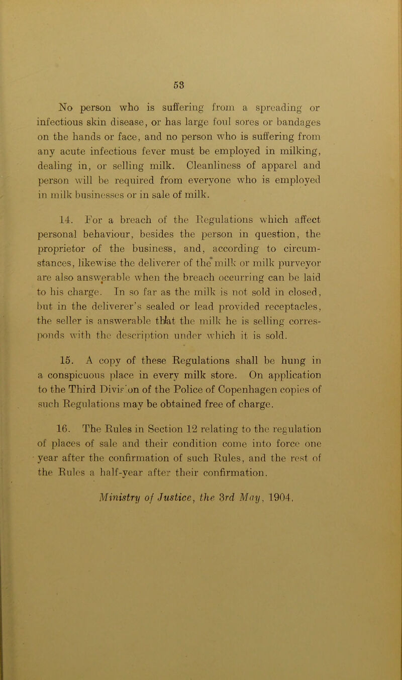 No person who is suffering from a spreading or infectious skin disease, or has large foul sores or bandages on the hands or face, and no person who is suffering from any acute infectious fever must be employed in milking, dealing in, or selling milk. Cleanliness of apparel and person will be required from everyone who is employed in milk businesses or in sale of milk. 14. For a breach of the Regulations which affect persona] behaviour, besides the person in question, the proprietor of the business, and, according to circum- stances, likewise the deliverer of the* milk or milk purveyor are also answerable when the breach occurring can be laid to his charge. In so far as the milk is not sold in closed, but in the deliverer’s sealed or lead provided receptacles, the seller is answerable thlat the milk he is selling corres- ponds with the description under which it is sold. 15. A copy of these Regulations shall be hung in a conspicuous place in every milk store. On application to the Third Divis'on of the Police of Copenhagen copies of such Regulations may be obtained free of charge. 16. The Rules in Section 12 relating to the regulation of places of sale and their condition come into force one year after the confirmation of such Rules, and the rest of the Rules a half-vear after their confirmation. ai Ministry of Justice, the 3rd May, 1904.