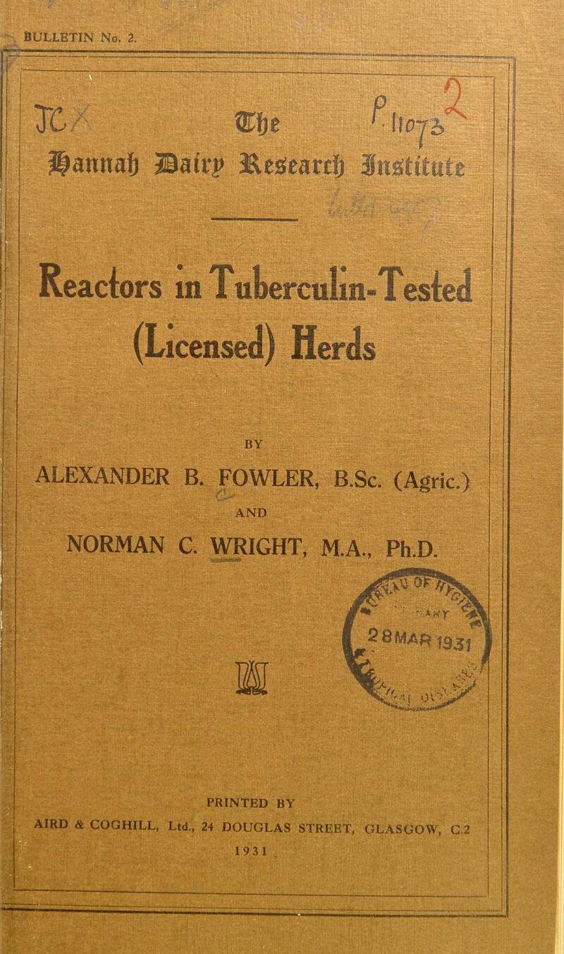 BULLETIN No. 2. MMUMMM a Tc mt P‘iio SMnnafj Batt-p Eesearcfj institute / Reactors in Tuberculm-Tested (Li icense BY ALEXANDER B. FOWLER, B.Sc. (Agric.) AND NORMAN C. WRIGHT, M.A., Ph.D. ' in iiirfii'tfBF PRINTED BY AIRD & COGHILL, Ltd., 24 DOUGLAS STREET, GLASGOW, C.2 193 1