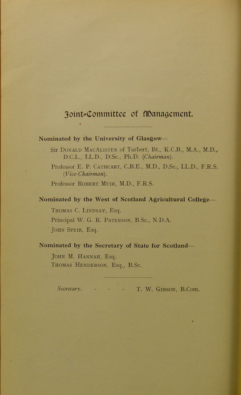 3oinM£ommlttee of fU>ana$ement. Nominated by the University of Glasgow— Sir Donald MacAlister of Tarbert, Bt., K.C.B., M.A., M.D., D.C.L., LL.D., D.Sc., Ph.D. {Chairman). Professor E. P. Cathcart, C.B.E., M.D., D.Sc., LL.D., F.R.S. (Vice-Chairman). Professor Robert Muir, M.D., F.R.S. Nominated by the West of Scotland Agricultural College— Thomas C. Lindsay, Esq. Principal W. G. R. Paterson, B.Sc., N.D.A. John Speir, Esq. Nominated by the Secretary of State for Scotland— John M. Hannah, Esq. Thomas Henderson, Esq., B.Sc. Secretary. T. W. Gibson, B.Com.