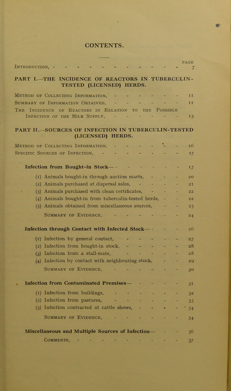 CONTENTS. PAGE Introduction, - - - - 7 PART I.—THE INCIDENCE OF REACTORS IN TUBERCULIN - TESTED (LICENSED) HERDS. Method of Collecting Information, - - - - - - 11 Summary of Information Obtained, - - - - - - 11 The Incidence of Reactors in Relation to the Possible Infection of the Milk Supply, - - - - - - 15 PART II.—SOURCES OF INFECTION IN TUBERCULIN-TESTED (LICENSED) HERDS. Method of Collecting Information, - - - - - 16 Specific Sources of Infection, 17 Infection from Bought-in Stock - - - -17 (1) Animals bought-in through auction marts, - - - 20 (2) Animals purchased at dispersal sales, - - - - 21 (3) Animals purchased with clean certificates, 22 (4) Animals bought-in from tuberculin-tested herds, - - 22 (5) Animals obtained from miscellaneous sources, - - 23 Summary of Evidence, ------ 24 Infection through Contact with Infected Stock - 26 (1) Infection by general contact, - - - - - 27 (2) Infection from bought-in stock, - - - - - 28 (3) Infection from a stall-mate, - - - - - 28 (4) Infection by contact with neighbouring stock, - - 29 Summary of Evidence, - 30 Infection from Contaminated Premises— - - - - 31 (1) Infection from buildings, ------ 32 (2) Infection from pastures, - - - - - - 33 (3) Infection contracted at cattle shows, - - - - * 34 Summary of Evidence, 34 Miscellaneous and Multiple Sources of Infection— 36 37 Comments,