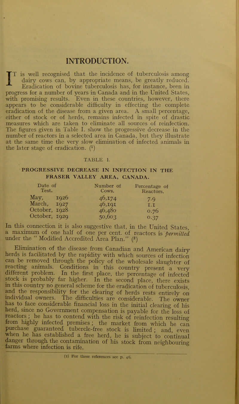 INTRODUCTION. IT is well recognised that the incidence of tuberculosis among dairy cows can, by appropriate means, be greatly reduced. Eradication of bovine tuberculosis has, for instance, been in progress for a number of years in Canada and in the United States, with promising results. Even in these countries, however, there appears to be considerable difficulty in effecting the complete eradication of the disease from a given area. A small percentage, either of stock or of herds, remains infected in spite of drastic measures which are taken to eliminate all sources of reinfection. The figures given in Table I. show the progressive decrease in the number of reactors in a selected area in Canada, but they illustrate at the same time the very slow elimination of infected animals in the later stage of eradication. (1) TABLE 1. PROGRESSIVE DEGREASE IN INFECTION IN THE FRASER VALLEY AREA, CANADA. Date of Test. May, 1926 March, 1927 October, 1928 October, 1929 Number of Cows. 46,174 46,191 46,480 50,603 Percentage of Reactors. 7-9 1.1 0.76 0-37 In this connection it is also suggestive that, in the United States, a maximum of one half of one per cent, of reactors is permitted under the  Modified Accredited Area Plan.” (2) Elimination of the disease from Canadian and American dairy herds is facilitated by the rapidity with which sources of infection can be removed through the policy of the wholesale slaughter of reacting animals. Conditions in this country present a very different problem. In the first place, the percentage of infected stock is probably far higher. In the second place, there exists in this country no general scheme for the eradication of tuberculosis, and the responsibility for the clearing of herds rests entirely on individual owners. The difficulties are considerable. The owner has to face considerable financial loss in the initial clearing of his herd, since no Government compensation is payable for the loss of reactors , he has to contend with the risk of reinfection resulting from highly infected premises; the market from which he can purchase guaranteed tubercle-free stock is limited ; and, even when he has established a free herd, he is subject to continual danger through the contamination of his stock from neighbouring farms where infection is rife. (1) For these references see p. 46.