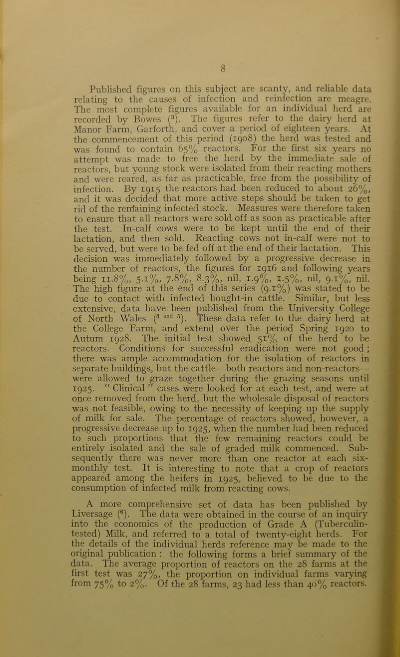 Published figures on this subject are scanty, and reliable data relating to the causes of infection and reinfection are meagre. The most complete figures available for an individual herd are recorded by Bowes (3). The figures refer to the dairy herd at Manor Farm, Garforth, and cover a period of eighteen years. At the commencement of this period (1908) the herd was tested and was found to contain 65% reactors. For the first six years no attempt was made to free the herd by the immediate sale of reactors, but young stock were isolated from their reacting mothers and were reared, as far as practicable, free from the possibility of infection. By 1915 the reactors had been reduced to about 26%, and it was decided that more active steps should be taken to get rid of the rerrfaining infected stock. Measures were therefore taken to ensure that all reactors were sold off as soon as practicable after the test. In-calf cows were to be kept until the end of then- lactation, and then sold. Reacting cows not in-calf were not to be served, but were to be fed off at the end of their lactation. This decision was immediately followed by a progressive decrease in the number of reactors, the figures for 1916 and following years being 11,8%, 5.1%, 7.8%, 8.3%, nil, 1.9%, 1.5%, nil, 9.1%, nil. The high figure at the end of this series (9.1%) was stated to be due to contact with infected bought-in cattle. Similar, but less extensive, data have been published from the University College of North Wales (4 and 5). These data refer to the dairy herd at the College Farm, and extend over the period Spring 1920 to Autum 1928. The initial test showed 51% of the herd to be reactors. Conditions for successful eradication were not good ; there was ample accommodation for the isolation of reactors in separate buildings, but the cattle-—both reactors and non-reactors—- were allowed to graze together during the grazing seasons until 1925. “ Clinical ” cases were looked for at each test, and were at once removed from the herd, but the wholesale disposal of reactors was not feasible, owing to the necessity of keeping up the supply of milk for sale. The percentage of reactors showed, however, a progressive decrease up to 1925, when the number had been reduced to such proportions that the few remaining reactors could be entirely isolated and the sale of graded milk commenced. Sub- sequently there was never more than one reactor at each six- monthly test. It is interesting to note that a crop of reactors appeared among the heifers in 1925, believed to be due to the consumption of infected milk from reacting cows. A more comprehensive set of data has been published by Liversage (6). The data were obtained in the course of an inquiry into the economics of the production of Grade A (Tuberculin- tested) Milk, and referred to a total of twenty-eight herds. For the details of the individual herds reference may be made to the original publication : the following forms a brief summary of the data. The average proportion of reactors on the 28 farms at the first test was 27%, the proportion on individual farms varying from 75% to 2%. Of the 28 farms, 23 had less than 40% reactors.