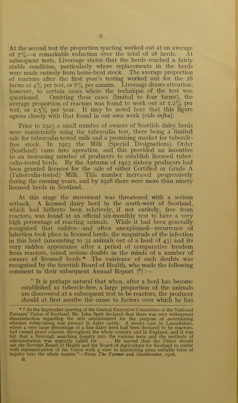 At the second test the proportion reacting worked out at an average of 7%—a remarkable reduction over the total of 28 herds. At subsequent tests, Liversage states that the herds reached a fairly stable condition, particularly where replacements in the herds were made entirely from home-bred stock. The average proportion of reactors after the first year’s testing worked out for the 28 farms at 4% per test, or 8% per annum. Liversage draws attention, however, to certain cases where the technique of the test was questioned. Omitting these cases (limited to four farms), the average proportion of reactors was found to work out at 1.2% per test, or 2.5% per year. It may be noted here that this figure agrees closely with that found in our own work {vide infra). Prior to 1923 a small number of owners of Scottish dairy herds were consistently using the tuberculin test, there being a limited sale for tuberculin-tested milk and a promising market for tubercle- free stock. In 1923 the Milk (Special Designations) Order (Scotland) came into operation, and this provided an incentive to an increasing number of producers to establish licensed tuber- culin-tested herds. By the Autumn of 1923 sixteen producers had been granted licences for the sale of either Certified or Grade A (Tuberculin-tested) Milk. This number increased progressively during the ensuing years, and by 1928 there were more than ninety licensed herds in Scotland. At this stage the movement was threatened with a serious setback. A licensed dairy herd in the south-west of Scotland, which had hitherto been relatively, if not entirely, free from reactors, was found at an official six-monthly test to have a very high percentage of reacting animals. While it had been generally recognised that sudden—and often unexplained—recurrence of infection took place in licensed herds, the magnitude of the infection in this herd (amounting to 32 animals out of a herd of 43) and its very sudden appearance after a period of comparative freedom from reactors, raised serious doubts in the minds of a number of owners of licensed herds.* The existence of such doubts was recognised by the Scottish Board of Health, who made the following comment in their subsequent Annual Report (7) :— “ It is perhaps natural that when, after a herd has become established as tubercle-free, a large proportion of the animals are discovered at a subsequent test to be reactors, the producer should at first ascribe the cause to factors over which he has * “ At the September meeting of the Central Executive Committee of the National Farmers’ Union of Scotland, Mr. John Speir declared that there was very widespread dissatisfaction regarding the test administered for the purpose of ascertaining whether tuberculosis was present in dairy cattle. A recent case in Lanarkshire, where a very large percentage of a fine dairy herd had been declared to be reactors, had caused grave concern throughout the whole country and in England, and it was felt that a thorough searching inquiry into the various tests and the methods of administration was urgently called for .... He moved that the Union should ask the Scottish Board of Health and the Board of Agriculture for Scotland to confer with representatives of the Union with a view to instituting some suitable form of inquiry into the whole matter.”—From The Farmer and Stockbreeder, 1928. B