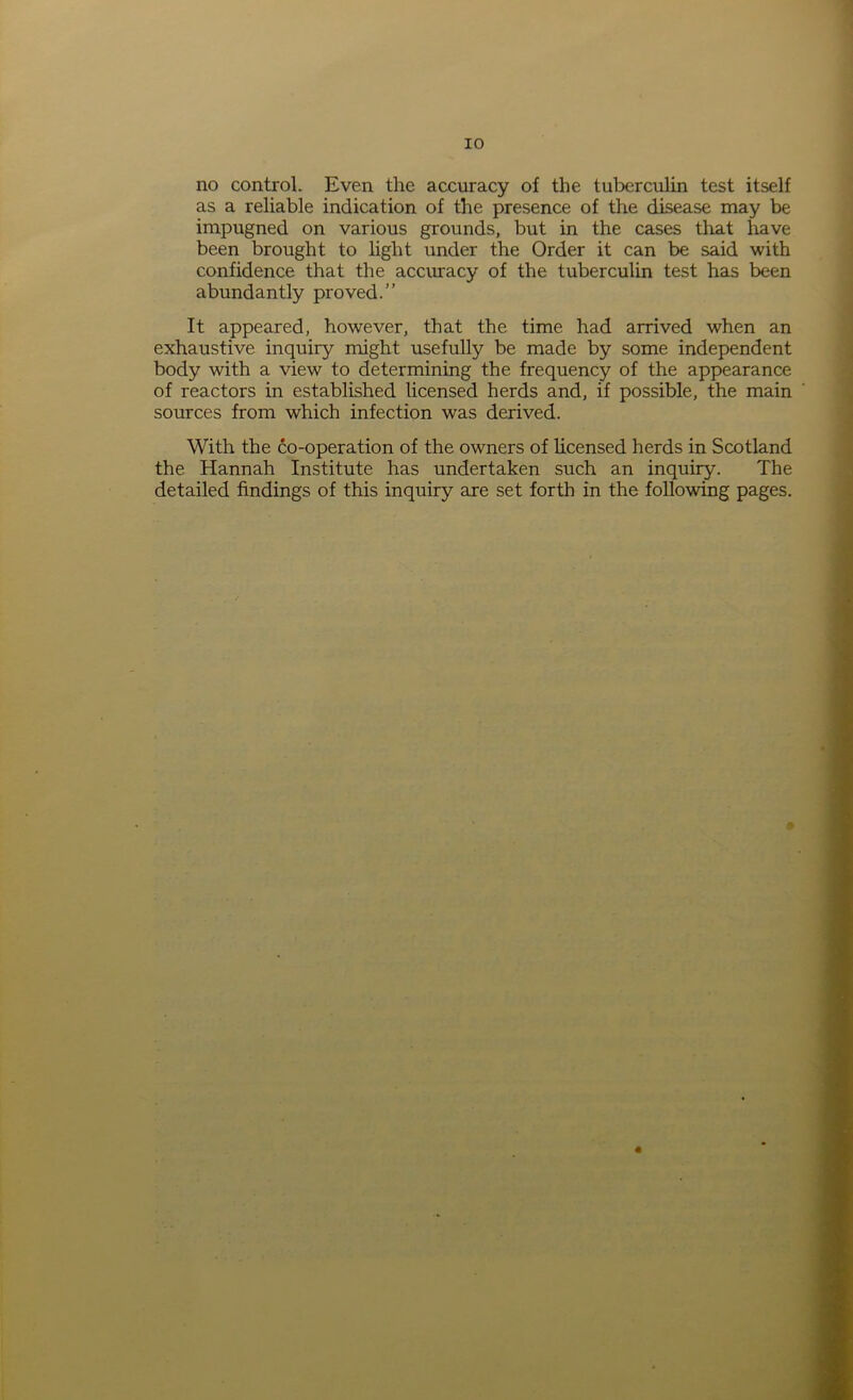 no control. Even the accuracy of the tuberculin test itself as a reliable indication of the presence of the disease may be impugned on various grounds, but in the cases that have been brought to light under the Order it can be said with confidence that the accuracy of the tuberculin test has been abundantly proved.” It appeared, however, that the time had arrived when an exhaustive inquiry might usefully be made by some independent body with a view to determining the frequency of the appearance of reactors in established licensed herds and, if possible, the main sources from which infection was derived. With the co-operation of the owners of licensed herds in Scotland the Hannah Institute has undertaken such an inquiry. The detailed findings of this inquiry are set forth in the following pages. *