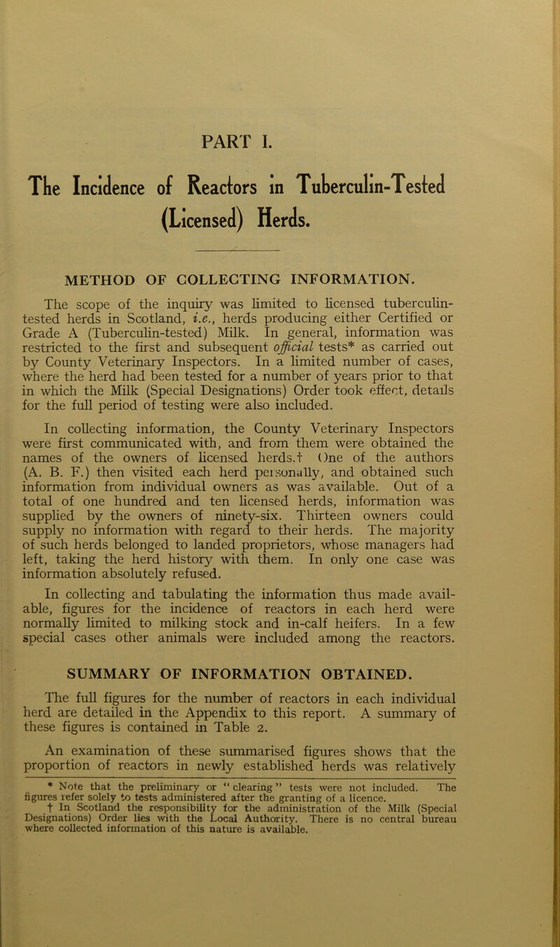 The Incidence of Reactors in Tuberculin-Tested (Licensed) Herds. METHOD OF COLLECTING INFORMATION. The scope of the inquiry was limited to licensed tuberculin- tested herds in Scotland, i.e., herds producing either Certified or Grade A (Tuberculin-tested) Milk. In general, information was restricted to the first and subsequent official tests* as carried out by County Veterinary Inspectors. In a limited number of cases, where the herd had been tested for a number of years prior to that in which the Milk (Special Designations) Order took effect, details for the full period of testing were also included. In collecting information, the County Veterinary Inspectors were first communicated with, and from them were obtained the names of the owners of licensed herds, t One of the authors (A. B. F.) then visited each herd personally, and obtained such information from individual owners as was available. Out of a total of one hundred and ten licensed herds, information was supplied by the owners of ninety-six. Thirteen owners could supply no information with regard to their herds. The majority of such herds belonged to landed proprietors, whose managers had left, taking the herd history with them. In only one case was information absolutely refused. In collecting and tabulating the information thus made avail- able, figures for the incidence of reactors in each herd were normally limited to milking stock and in-calf heifers. In a few special cases other animals were included among the reactors. SUMMARY OF INFORMATION OBTAINED. The full figures for the number of reactors in each individual herd are detailed in the Appendix to this report. A summary of these figures is contained in Table 2. An examination of these summarised figures shows that the proportion of reactors in newly established herds was relatively * Note that the preliminary or “ clearing ” tests were not included. The figures refer solely to tests administered after the granting of a licence. t In Scotland the responsibility for the administration of the Milk (Special Designations) Order lies with the Local Authority. There is no central bureau where collected information of this nature is available.