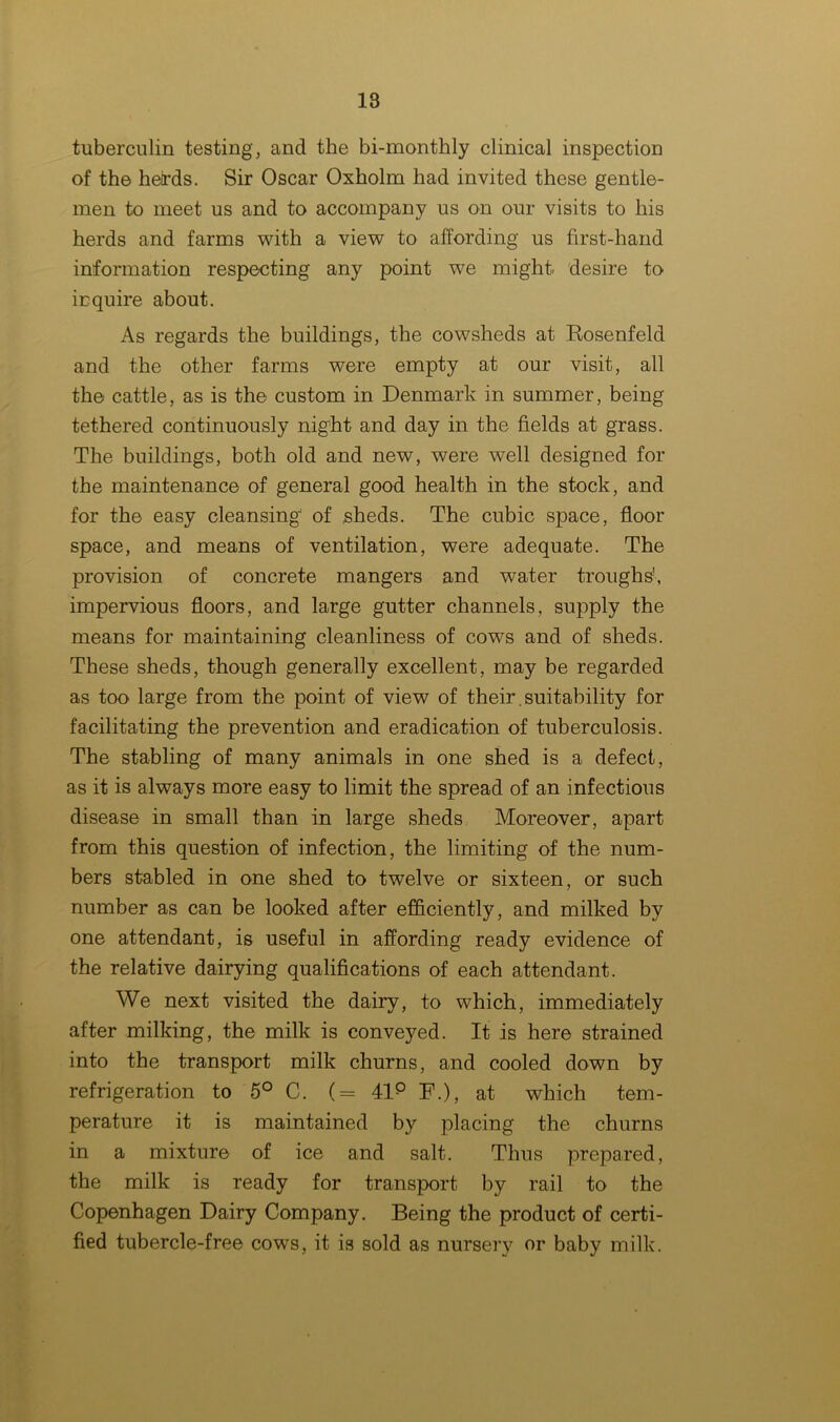 tuberculin testing, and the bi-monthly clinical inspection of the heirds. Sir Oscar Oxholm had invited these gentle- men to meet us and to accompany us on our visits to his herds and farms with a view to affording us first-hand information respecting any point we might desire to inquire about. As regards the buildings, the cowsheds at Rosenfeld and the other farms were empty at our visit, all the cattle, as is the custom in Denmark in summer, being tethered continuously night and day in the fields at grass. The buildings, both old and new, were well designed for the maintenance of general good health in the stock, and for the easy cleansing of ,sheds. The cubic space, floor space, and means of ventilation, were adequate. The provision of concrete mangers and water troughs', impervious floors, and large gutter channels, supply the means for maintaining cleanliness of cows and of sheds. These sheds, though generally excellent, may be regarded as too large from the point of view of their, suitability for facilitating the prevention and eradication of tuberculosis. The stabling of many animals in one shed is a defect, as it is always more easy to limit the spread of an infectious disease in small than in large sheds Moreover, apart from this question of infection, the limiting of the num- bers stabled in one shed to twelve or sixteen, or such number as can be looked after efficiently, and milked by one attendant, is useful in affording ready evidence of the relative dairying qualifications of each attendant. We next visited the dairy, to which, immediately after milking, the milk is conveyed. It is here strained into the transport milk churns, and cooled down by refrigeration to 5° C. (= 41p F.), at which tem- perature it is maintained by placing the churns in a mixture of ice and salt. Thus prepared, the milk is ready for transport by rail to the Copenhagen Dairy Company. Being the product of certi- fied tubercle-free cows, it is sold as nursery or baby milk.