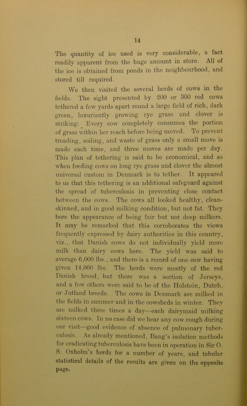 The quantity of ice used is very considerable, a tact readily apparent from the huge amount in store. All of the ice is obtained from ponds in the neighbourhood, and stored till required. We then visited the several herds of cows in the fields. The sight presented by 200 or 300 red cows tethered a few yards apart round a large field of rich, dark green, luxuriantly growing rye grass and clover is striking'. Every cow completely consumes the portion of grass within her reach before being moved. To prevent treading, soiling, and waste of grass only a small move is made each time, and three moves are made per day. This plan of tethering is said to be economical, and so when feeding cows on long rye grass and clover the almost universal custom in Denmark is to tether. It appeared to us that this tethering is an additional safeguard against the spread of tuberculosis in preventing close contact between the cows. The cows all looked healthy, clean- skinned, and in good milking1 condition, but not fat. They bore the appearance of being fair but not deep milkers. It may be remarked that this corroborates the views frequently expressed by dairy authorities in this country, viz., that Danish cows do not individually yield more milk than dairy cows here. The yield was said to average 6,000 lbs., and there is a record of one cow having given 14,000 lbs. The herds were mostly of the red Danish breed, but there was a section of Jerseys, and a few others were said to be of the Holstein, Dutch, or Jutland breeds. The cows in Denmark are milked in the fields in summer and in the cowsheds in winter. They are milked three times a day—each dairymaid milking sixteen cows. In no case did we hear any cow cough during our visit good evidence of absence of pulmonary tuber- culosis. As already mentioned, Bang’s isolation methods for eradicating tuberculosis have been in operation in Sir O. S. Oxholm s herds for a number of years, and tabular statistical details of the results are given on the opposite page.