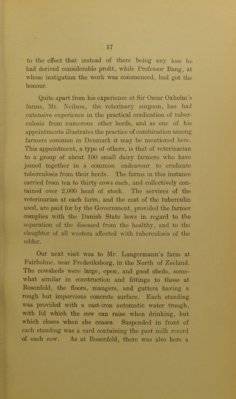 to the effect that instead of there being any loss he had derived considerable profit, while Professor Bang, at whose instigation the work was commenced, had got the honour. Quite apart from his experience at Sir Oscar Oxholm’s farms, Mr. Neilson, the veterinary surgeon, has had extensive experience in the practical eradication of tuber- culosis from numerous other herds, and as one of his appointments illustrates the practice of combination among farmers common in Denmark it may be mentioned here. This appointment, a type of others, is that of veterinarian to a group of about 100 small dairy farmers who have joined together in a common endeavour to eradicate tuberculosis from their herds. The farms in this instance carried from ten to thirty cows each, and collectively con- tained over 2,000 head of stock. The services of the veterinarian at each farm, and the cost of the tuberculin used, are paid for by the Government, provided the farmer complies with the Danish State laws in regard to the separation of the diseased from the healthy, and to the slaughter of all wasters affected with tuberculosis of the udder. Our next visit was to Mr. Langermann’s farm at Fairholme, near Frederiksborg, in the North of Zeeland. The cowsheds were large, open, and good sheds, some- what similar in construction and fittings to those at Rosenfeld, the floors, mangers, and gutters having a rough but impervious concrete surface. Each standing was provided with a cast-iron automatic water trough, with lid which the cow can raise when drinking, but which closes when she ceases. Suspended in front of each standing was a card containing the past milk record of each cow. As at Rosenfeld, there was also here a