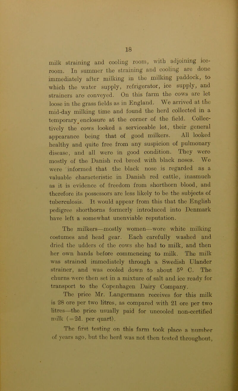 milk straining and cooling room, with adjoining ice- room. In summer the straining and cooling are done immediately after milking in the milking paddock, to which the water supply, refrigerator, ice supply, and strainers are conveyed. On this farm the cows are let loose in the grass fields as in England. We arrived at the mid-day milking time and found the herd collected in a temporary enclosure at the corner of the field. Collec- tively the cows looked a serviceable lot, their general appearance being that of good milkers. All looked healthy and quite free from any suspicion of pulmonary disease, and all were in good condition. They were mostly of the Danish red breed with black noses. We wrere informed that the black nose is regarded as a valuable characteristic in Danish red cattle, inasmuch as it is evidence of freedom from shorthorn blood, and therefore its possessors are less likely to be the subjects of tuberculosis. It would appear from this that the English pedigree shorthorns formerly introduced into Denmark have left a somewhat unenviable reputation. The milkers—mostly women—wore white milking costumes and head gear. Each carefully washed and dried the udders of the cows she had to milk, and then her own hands before commencing to milk. The milk wTas strained immediately through a Swedish Ulander strainer, and was cooled down to about 5° C. The churns were then set in a mixture of salt and ice ready for transport to the Copenhagen Dairy Company. The price Mr. Langermann receives for this milk is 28 ore per two litres, as compared with 21 ore per two litres—the price usually paid for uncooled non-certified milk (= 2d. per quart). The first testing on this farm took place a. number of years ago, but the herd was not then tested throughout,