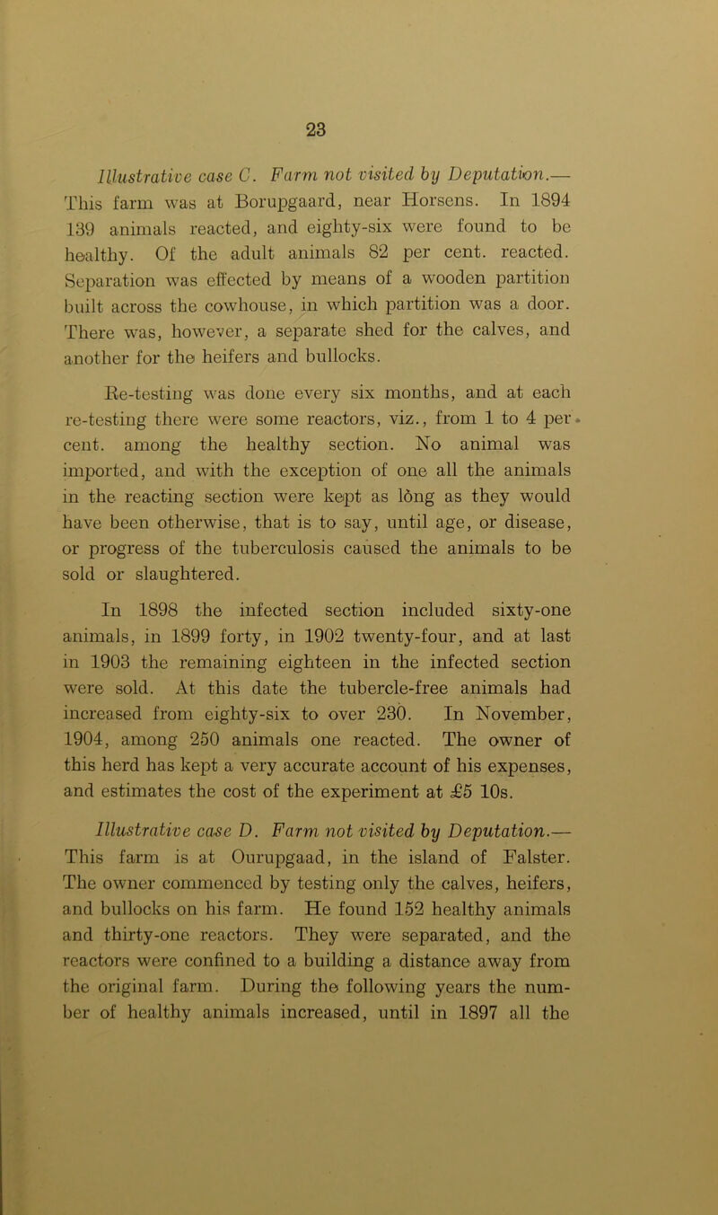 Illustrative case C. Farm not visited by Deputation.— This farm was at Borupgaard, near Horsens. In 1894 139 animals reacted, and eighty-six were found to be healthy. Of the adult animals 82 per cent, reacted. Separation was effected by means of a wooden partition built across the cowhouse, in which partition was a door. There was, however, a separate shed for the calves, and another for the heifers and bullocks. Re-testing was done every six months, and at each re-testing there were some reactors, viz., from 1 to 4 per. cent, among the healthy section. No animal was imported, and with the exception of one all the animals in the reacting section were kept as long as they would have been otherwise, that is to say, until age, or disease, or progress of the tuberculosis caused the animals to be sold or slaughtered. In 1898 the infected section included sixty-one animals, in 1899 forty, in 1902 twenty-four, and at last in 1903 the remaining eighteen in the infected section were sold. At this date the tubercle-free animals had increased from eighty-six to over 230. In November, 1904, among 250 animals one reacted. The owner of this herd has kept a very accurate account of his expenses, and estimates the cost of the experiment at £5 10s. Illustrative case D. Farm not visited by Deputation.— This farm is at Ourupgaad, in the island of Falster. The owner commenced by testing only the calves, heifers, and bullocks on his farm. He found 152 healthy animals and thirty-one reactors. They were separated, and the reactors were confined to a building a distance away from the original farm. During the following years the num- ber of healthy animals increased, until in 1897 all the