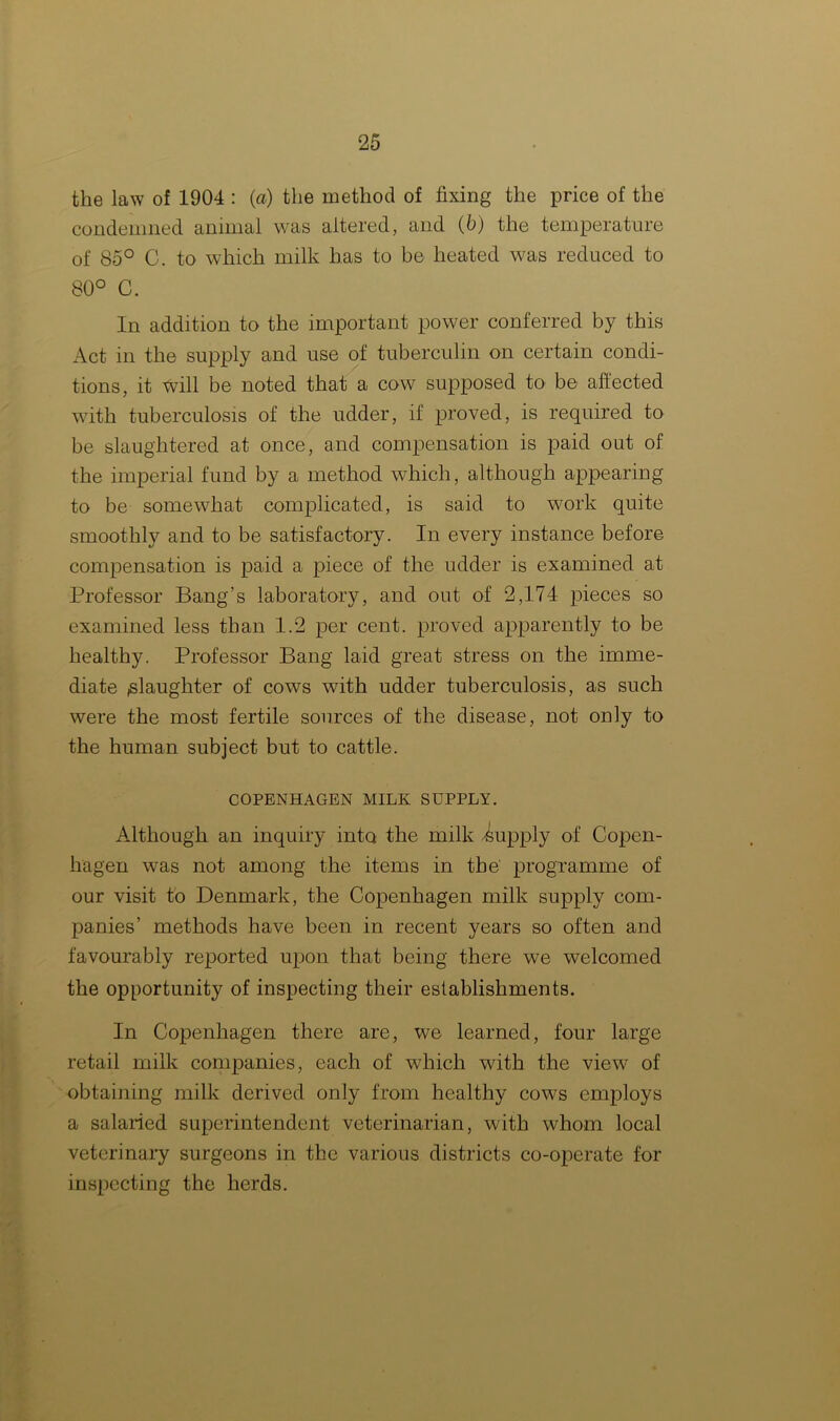 the law of 1904 : (a) the method of fixing the price of the condemned animal was altered, and (b) the temperature of 85° C. to which milk has to be heated was reduced to 80° C. In addition to the important power conferred by this Act in the supply and use of tuberculin on certain condi- tions, it will be noted that a cow supposed to be affected with tuberculosis of the udder, if proved, is required to be slaughtered at once, and compensation is paid out of the imperial fund by a method which, although appearing to be somewhat complicated, is said to work quite smoothly and to be satisfactory. In every instance before compensation is paid a piece of the udder is examined at Professor Bang’s laboratory, and out of 2,174 pieces so examined less than 1.2 per cent, proved apparently to be healthy. Professor Bang laid great stress on the imme- diate slaughter of cows with udder tuberculosis, as such were the most fertile sources of the disease, not only to the human subject but to cattle. COPENHAGEN MILK SUPPLY. Although an inquiry into the milk -supply of Copen- hagen was not among the items in the programme of our visit to Denmark, the Copenhagen milk supply com- panies’ methods have been in recent years so often and favourably reported upon that being there we welcomed the opportunity of inspecting their establishments. In Copenhagen there are, we learned, four large retail milk companies, each of which with the view of obtaining milk derived only from healthy cows employs a salaried superintendent veterinarian, with whom local veterinary surgeons in the various districts co-operate for inspecting the herds.