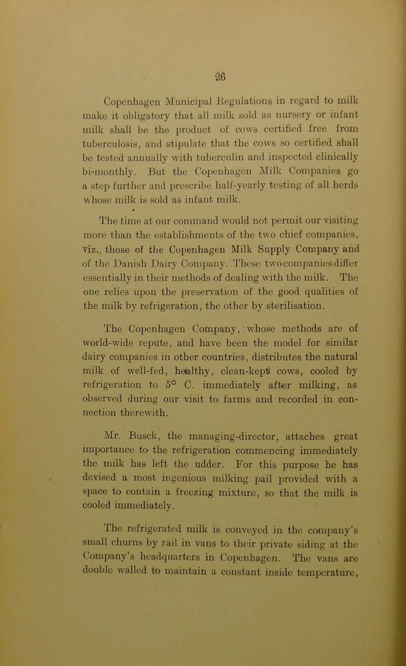 Copenhagen Municipal .Regulations in regard to milk make it obligatory that all milk sold as nursery or infant milk shall be the product of cows certified free from tuberculosis, and stipulate that the cows so certified shall be tested annually with tuberculin and inspected clinically bi-monthly. But the Copenhagen Milk Companies go a step further and prescribe half-yearly testing of all herds w hose milk is sold as infant milk. The time at our command would not permit our visiting more than the establishments of the two chief companies, viz., those of the Copenhagen Milk Supply Company and of the Danish Dairy Company. These tw7o companies differ essentially in their methods of dealing with the milk. The one .relies upon the preservation of the good qualities of the milk by refrigeration, the other by sterilisation. The Copenhagen Company, whose methods are of world-wide repute, and have been the model for similar dairy companies in other countries, distributes the natural milk of well-fed, helalthy, clean-kept cows, cooled by refrigeration to 5° C. immediately after milking, as observed during our visit to farms and recorded in con- nection therewith. Mr. Busck, the managing-director, attaches great importance to the refrigeration commencing immediately the milk has left the udder. Tor this purpose he has devised a most ingenious milking pail provided with a space to contain a freezing mixture, so that the milk is cooled immediately. The refrigerated milk is conveyed in the company’s small churns by rail in vans to their private siding at the Company s headquarters in Copenhagen. The vans are double walled to maintain a constant inside temperature,