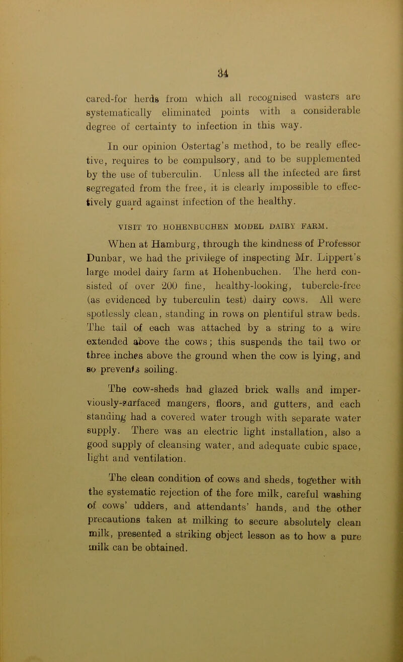 cared-for herds from which all recognised wasters are systematically eliminated points with a considerable degree of certainty to infection in this way. In our opinion Ostertag’s method, to be really effec- tive, requires to be compulsory, and to be supplemented by the use of tuberculin. Unless all the infected are first segregated from the free, it is clearly impossible to effec- tively guard against infection of the healthy. VISIT TO HOHENBUCHEN MODEL DAIRY FARM. When at Hamburg, through the kindness of Professor Dunbar, we had the privilege of inspecting Mr. Lippert’s large model dairy farm at Hohenbuchen. The herd con- sisted of over ‘200 fine, healthy-looking, tubercle-free (as evidenced by tuberculin test) dairy cows. All were spotlessly clean, standing in rows on plentiful straw beds. The tail of each was attached by a string to a wire extended above the cows; this suspends the tail two or three inches above the ground when the cow is lying, and so prevents soiling. The cow-sheds had glazed brick walls and imper- viously-surfaced mangers, floors, and gutters, and each standing had a covered water trough with separate water supply. There was an electric light installation, also a good supply of cleansing water, and adequate cubic space, light and ventilation. .The clean condition of cows and sheds, together with the systematic rejection of the fore milk, careful washing of cows udders, and attendants’ hands, and the other precautions taken at milking to secure absolutely clean milk, presented a striking object lesson as to how a pure milk can be obtained.