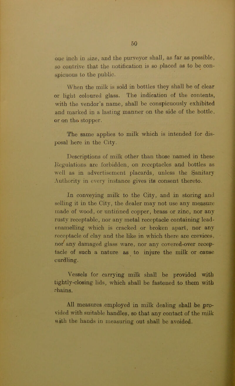 oue inch in size, and the purveyor shall, as far as possible, so contrive that the notification is so placed as to be con- spicuous to the public. When the milk is sold in bottles they shall be of clear or light coloured glass. The indication of the contents, with the vendor’s name, shall be conspicuously exhibited and marked in a lasting manner on the side of the bottle, or on the stopper. The same applies to milk which is intended for dis- posal here in the City. Descriptions of milk other than those named in these Regulations are forbidden, on receptacles and bottles as well as in advertisement placards, unless the Sanitary Authority in every instance gives its consent thereto. In conveying milk to the City, and in storing and selling it in the City, the dealer may not use any measure made of wood, or untinned copper, brass or zinc, nor any rusty receptable, nor any metal receptacle containing lead- enamelling which is cracked or broken apart, nor any receptacle of clay and the like in wrhich there are crevices, nor' any damaged glass ware, nor any covered-over recep- tacle of such a nature as to injure the milk or cause curdling. Vessels for carrying milk shall be provided with tightly-closing lids, which shall be fastened to them with chains. All measures employed in milk dealing shall be pro- vided with suitable handles, so that any contact of the milk with the hands in measuring out shall be avoided.