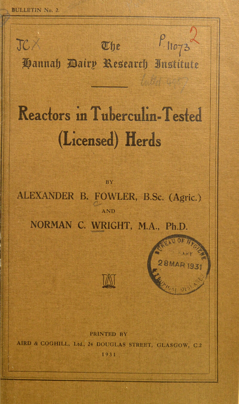 BULLETIN No. 2. TC, ’ wojb ilannaft Batrj> Eeseardfr institute Reactors in Tuberculin-Tested (Li icense d) Herds BY ALEXANDER B. FOWLER, B.Sc. (Agric.) AND NORMAN C. WRIGHT, M.A., Ph.D. ' '■■■;,: jVj -:■¥ w PRINTED BY AIRD & COGHILL, Ltd., 24 DOUGLAS STREET, GLASGOW, C.2 1931