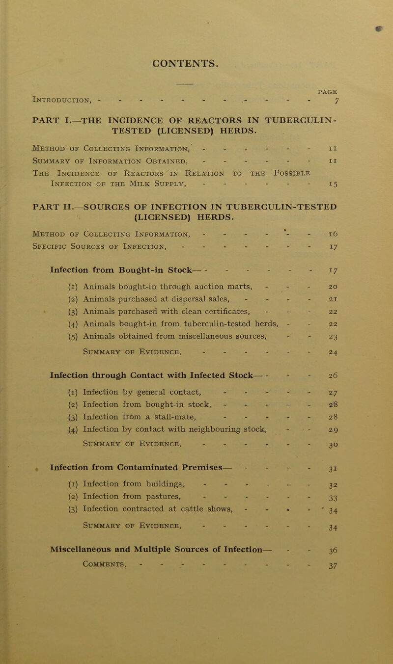 CONTENTS. PAGE Introduction, - 7 PART I THE INCIDENCE OF REACTORS IN TUBERCULIN - TESTED (LICENSED) HERDS. Method of Collecting Information, 11 Summary of Information Obtained, 11 The Incidence of Reactors in Relation to the Possible Infection of the Milk Supply, - - - - - - 15 PART II.—SOURCES OF INFECTION IN TUBERCULIN-TESTED (LICENSED) HERDS. Method of Collecting Information, 16 Specific Sources of Infection, 17 Infection from Bought-in Stock - - - - 17 (1) Animals bought-in through auction marts, 20 (2) Animals purchased at dispersal sales, - - - - 21 (3) Animals purchased with clean certificates, 22 (4) Animals bought-in from tuberculin-tested herds, - - 22 (5) Animals obtained from miscellaneous sources, - - 23 Summary of Evidence, 24 Infection through Contact with Infected Stock - 26 (1) Infection by general contact, - - - - - 27 (2) Infection from bought-in stock, ----- 28 (3) Infection from a stall-mate, - - - - - 28 (4) Infection by contact with neighbouring stock, - - 29 Summary of Evidence, ------ 30 Infection from Contaminated Premises— - - - - 31 (1) Infection from buildings, ------ 32 (2) Infection from pastures, - - - - - - 33 (3) Infection contracted at cattle shows, - - - - * 34 Summary of Evidence, 34 Miscellaneous and Multiple Sources of Infection— - - 36 Comments, - -- -- -- --37