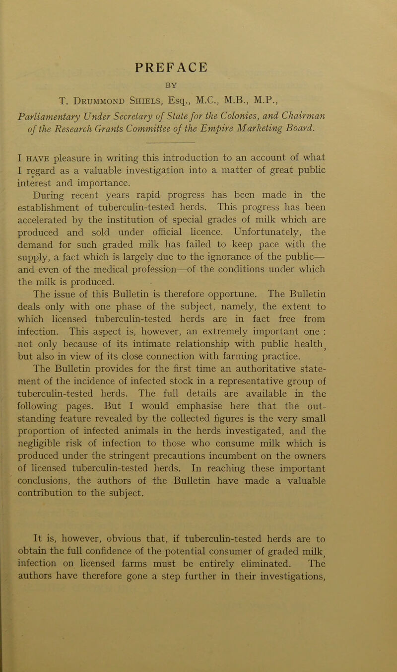 PREFACE BY T. Drummond Shiels, Esq., M.C., M.B., M.P., Parliamentary Under Secretary of State for the Colonies, and Chairman of the Research Grants Committee of the Empire Marketing Board. I have pleasure in writing this introduction to an account of what I regard as a valuable investigation into a matter of great public interest and importance. During recent years rapid progress has been made in the establishment of tuberculin-tested herds. This progress has been accelerated by the institution of special grades of milk which are produced and sold under official licence. Unfortunately, the demand for such graded milk has failed to keep pace with the supply, a fact which is largely due to the ignorance of the public— and even of the medical profession—of the conditions under which the milk is produced. The issue of this Bulletin is therefore opportune. The Bulletin deals only with one phase of the subject, namely, the extent to which licensed tuberculin-tested herds are in fact free from infection. This aspect is, however, an extremely important one : not only because of its intimate relationship with public health but also in view of its close connection with farming practice. The Bulletin provides for the first time an authoritative state- ment of the incidence of infected stock in a representative group of tuberculin-tested herds. The full details are available in the following pages. But I would emphasise here that the out- standing feature revealed by the collected figures is the very small proportion of infected animals in the herds investigated, and the negligible risk of infection to those who consume milk which is produced under the stringent precautions incumbent on the owners of licensed tuberculin-tested herds. In reaching these important conclusions, the authors of the Bulletin have made a valuable contribution to the subject. It is, however, obvious that, if tuberculin-tested herds are to obtain the full confidence of the potential consumer of graded milk infection on licensed farms must be entirely eliminated. The authors have therefore gone a step further in their investigations,