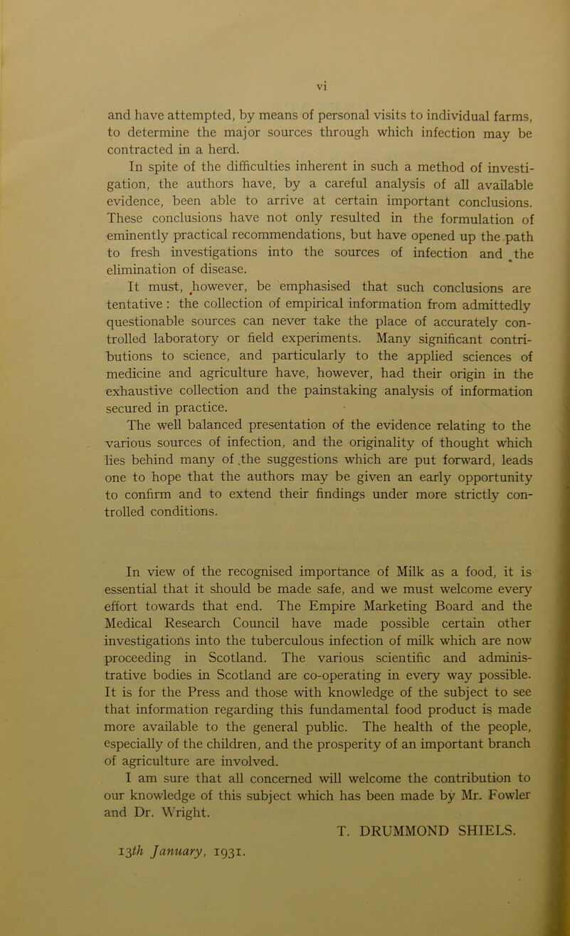 and have attempted, by means of personal visits to individual farms, to determine the major sources through which infection may be contracted in a herd. In spite of the difficulties inherent in such a method of investi- gation, the authors have, by a careful analysis of all available evidence, been able to arrive at certain important conclusions. These conclusions have not only resulted in the formulation of eminently practical recommendations, but have opened up the path to fresh investigations into the sources of infection and the elimination of disease. It must, however, be emphasised that such conclusions are tentative : the collection of empirical information from admittedly questionable sources can never take the place of accurately con- trolled laboratory or field experiments. Many significant contri- butions to science, and particularly to the applied sciences of medicine and agriculture have, however, had their origin in the exhaustive collection and the painstaking analysis of information secured in practice. The well balanced presentation of the evidence relating to the various sources of infection, and the originality of thought which lies behind many of .the suggestions which are put forward, leads one to hope that the authors may be given an early opportunity to confirm and to extend their findings under more strictly con- trolled conditions. In view of the recognised importance of Milk as a food, it is essential that it should be made safe, and we must welcome every effort towards that end. The Empire Marketing Board and the Medical Research Council have made possible certain other investigations into the tuberculous infection of milk which are now proceeding in Scotland. The various scientific and adminis- trative bodies in Scotland are co-operating in every way possible. It is for the Press and those with knowledge of the subject to see that information regarding this fundamental food product is made more available to the general public. The health of the people, especially of the children, and the prosperity of an important branch of agriculture are involved. I am sure that all concerned will welcome the contribution to our knowledge of this subject which has been made by Mr. Fowler and Dr. Wright. T. DRUMMOND SHIELS. 13th January, 1931.