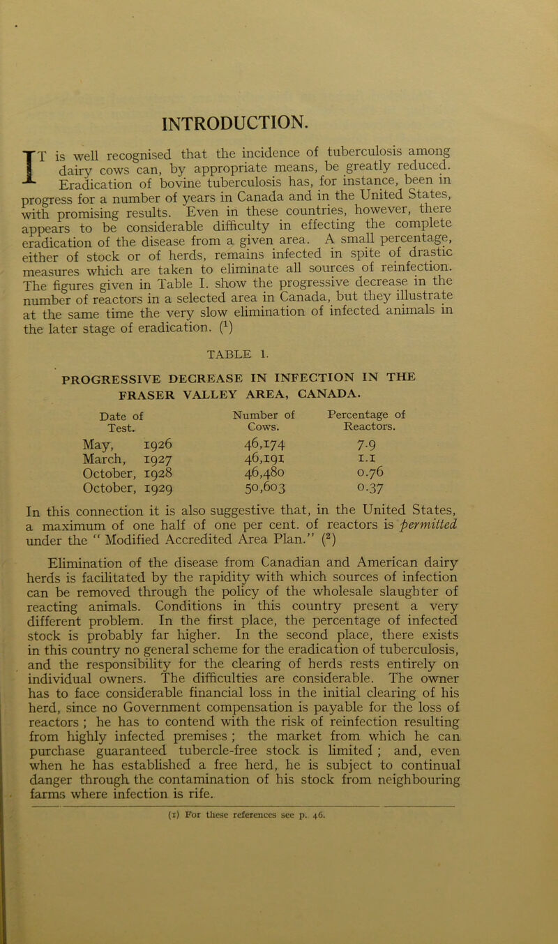 INTRODUCTION. IT is well recognised that the incidence of tuberculosis among dairy cows can, by appropriate means, be greatly reduced. Eradication of bovine tuberculosis has, for instance, been in progress for a number of years in Canada and in the United States, with promising results. Even in these countries, however, there appears to be considerable difficulty in effecting the complete eradication of the disease from a given area. A small percentage, either of stock or of herds, remains infected in spite of drastic measures which are taken to eliminate all sources of reinfection. The figures given in Table I. show the progressive decrease in the number of reactors in a selected area in Canada, but they illustrate at the same time the very slow elimination of infected animals in the later stage of eradication. H TABLE l. PROGRESSIVE DEGREASE IN INFECTION IN THE FRASER VALLEY AREA, CANADA. Date of Test. May, 1926 March, 1927 October, 1928 October, 1929 Number of Cows. Percentage of Reactors. 46,174 46,191 46,480 50,603 7-9 1.1 0.76 0-37 In this connection it is also suggestive that, in the United States, a maximum of one half of one per cent, of reactors is permitted under the  Modified Accredited Area Plan.” (2) Elimination of the disease from Canadian and American dairy herds is facilitated by the rapidity with which sources of infection can be removed through the policy of the wholesale slaughter of reacting animals. Conditions in this country present a very different problem. In the first place, the percentage of infected stock is probably far higher. In the second place, there exists in this country no general scheme for the eradication of tuberculosis, and the responsibility for the clearing of herds rests entirely on individual owners. The difficulties are considerable. The owner has to face considerable financial loss in the initial clearing of his herd, since no Government compensation is payable for the loss of reactors ; he has to contend with the risk of reinfection resulting from highly infected premises ; the market from which he can purchase guaranteed tubercle-free stock is limited ; and, even when he has established a free herd, he is subject to continual danger through the contamination of his stock from neighbouring farms where infection is rife. (1) For these references see p. 46.