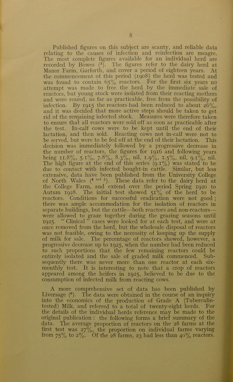 Published figures on this subject are scanty, and reliable data relating to the causes of infection and reinfection are meagre. The most complete figures available for an individual herd are recorded by Bowes (3). The figures refer to the dairy herd at Manor Farm, Garforth, and cover a period of eighteen years. At the commencement of this period (1908) the herd was tested and was found to contain 65% reactors. For the first six years no attempt was made to free the herd by the immediate sale of reactors, but young stock were isolated from their reacting mothers and were reared, as far as practicable, free from the possibility of infection. By 1915 the reactors had been reduced to about 26%, and it was decided that more active steps should be taken to get rid of the remaining infected stock. Measures were therefore taken to ensure that all reactors were sold off as soon as practicable after the test. In-calf cows were to be kept until the end of their lactation, and then sold. Reacting cows not in-calf were not to be served, but were to be fed off at the end of their lactation. This decision was immediately followed by a progressive decrease in the number of reactors, the figures for 1916 and following years being 11.8%, 5.1%, 7.8%, 8.3%, nil, 1.9%, i-5%» nil, 9.1%, nil. The high figure at the end of this series (9.1%) was stated to be due to contact with infected bought-in cattle. Similar, but less extensive, data have been published from the University College of North Wales (4 and 5). These data refer to the dairy herd at the College Farm, and extend over the period Spring 1920 to Autum 1928. The initial test showed 51% of the herd to be reactors. Conditions for successful eradication were not good ; there was ample accommodation for the isolation of reactors in separate buildings, but the cattle-—both reactors and non-reactors— were allowed to graze together during the grazing seasons until 1925. “ Clinical ” cases were looked for at each test, and were at once removed from the herd, but the wholesale disposal of reactors was not feasible, owing to the necessity of keeping up the supply of milk for sale. The percentage of reactors showed, however, a progressive decrease up to 1925, when the number had been reduced to such proportions that the few remaining reactors could be entirely isolated and the sale of graded milk commenced. Sub- sequently there was never more than one reactor at each six- monthly test. It is interesting to note that a crop of reactors appeared among the heifers in 1925, believed to be due to the consumption of infected milk from reacting cows. A more comprehensive set of data has been published by Liversage (6). The data were obtained in the course of an inquiry into the economics of the production of Grade A (Tuberculin- tested) Milk, and referred to a total of twenty-eight herds. For the details of the individual herds reference may be made to the original publication : the following forms a brief summary of the data.. The average proportion of reactors on the 28 farms at the first test was 27%, the proportion on individual farms varying from 75% to 2%. Of the 28 farms, 23 had less than 40% reactors.