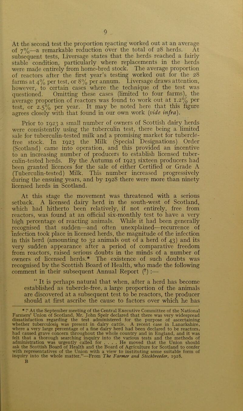 At the second test the proportion reacting worked out at an average of 7%—a remarkable reduction over the total of 28 herds. At subsequent tests, Liversage states that the herds reached a fairly stable condition, particularly where replacements in the herds were made entirely from home-bred stock. The average proportion of reactors after the first year’s testing worked out for the 28 farms at 4% per test, or 8% per annum. Liversage draws attention, however, to certain cases where the technique of the test was questioned. Omitting these cases (limited to four farms), the average proportion of reactors was found to work out at 1.2% per test, or 2.5% per year. It may be noted here that this figure agrees closely with that found in our own work [vide infra). Prior to 1923 a small number of owners of Scottish dairy herds were consistently using the tuberculin test, there being a limited sale for tuberculm-tested milk and a promising market for tubercl6- free stock. In 1923 the Milk (Special Designations) Order (Scotland) came into operation, and this provided an incentive to an increasing number of producers to establish licensed tuber- culin-tested herds. By the Autumn of 1923 sixteen producers had been granted licences for the sale of either Certified or Grade A (Tuberculin-tested) Milk. This number increased progressively during the ensuing years, and by 1928 there were more than ninety licensed herds in Scotland. At this stage the movement was threatened with a serious setback. A licensed dairy herd in the south-west of Scotland, which had hitherto been relatively, if not entirely, free from reactors, was found at an official six-monthly test to have a very high percentage of reacting animals. While it had been generally recognised that sudden—and often unexplained—recurrence of infection took place in licensed herds, the magnitude of the infection in this herd (amounting to 32 animals out of a herd of 43) and its very sudden appearance after a period of comparative freedom from reactors, raised serious doubts in the minds of a number of owners of licensed herds.* The existence of such doubts was recognised by the Scottish Board of Health, who made the following comment in their subsequent Annual Report (7) :— “ It is perhaps natural that when, after a herd has become established as tubercle-free, a large proportion of the animals are discovered at a subsequent test to be reactors, the producer should at first ascribe the cause to factors over which he has * “ At the September meeting of the Central Executive Committee of the National Farmers’ Union of Scotland, Mr. John Speir declared that there was very widespread dissatisfaction regarding the test administered for the purpose of ascertaining whether tuberculosis was present in dairy cattle. A recent case in Lanarkshire, where a very large percentage of a fine dairy herd had been declared to be reactors, had caused grave concern throughout the whole country and in England, and it was felt that a thorough searching inquiry into the various tests and the methods of administration was urgently called for ... . He moved that the Union should ask the Scottish Board of Health and the Board of Agriculture for Scotland to confer with representatives of the Union with a view to instituting some suitable form of inquiry into the whole matter.”—From The Farmer and Stockbreeder, 1928. B