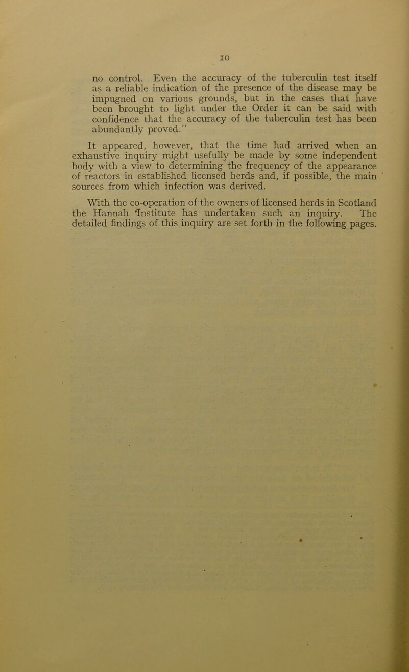 no control. Even the accuracy of the tuberculin test itself as a reliable indication of the presence of the disease may be impugned on various grounds, but in the cases that have been brought to light under the Order it can be said with confidence that the accuracy of the tuberculin test has been abundantly proved.” It appeared, however, that the time had arrived when an exhaustive inquiry might usefully be made by some independent body with a view to determining the frequency of the appearance of reactors in established licensed herds and, if possible, the main sources from which infection was derived. With the co-operation of the owners of licensed herds in Scotland the Hannah ’Institute has undertaken such an inquiry. The detailed findings of this inquiry are set forth in the following pages.