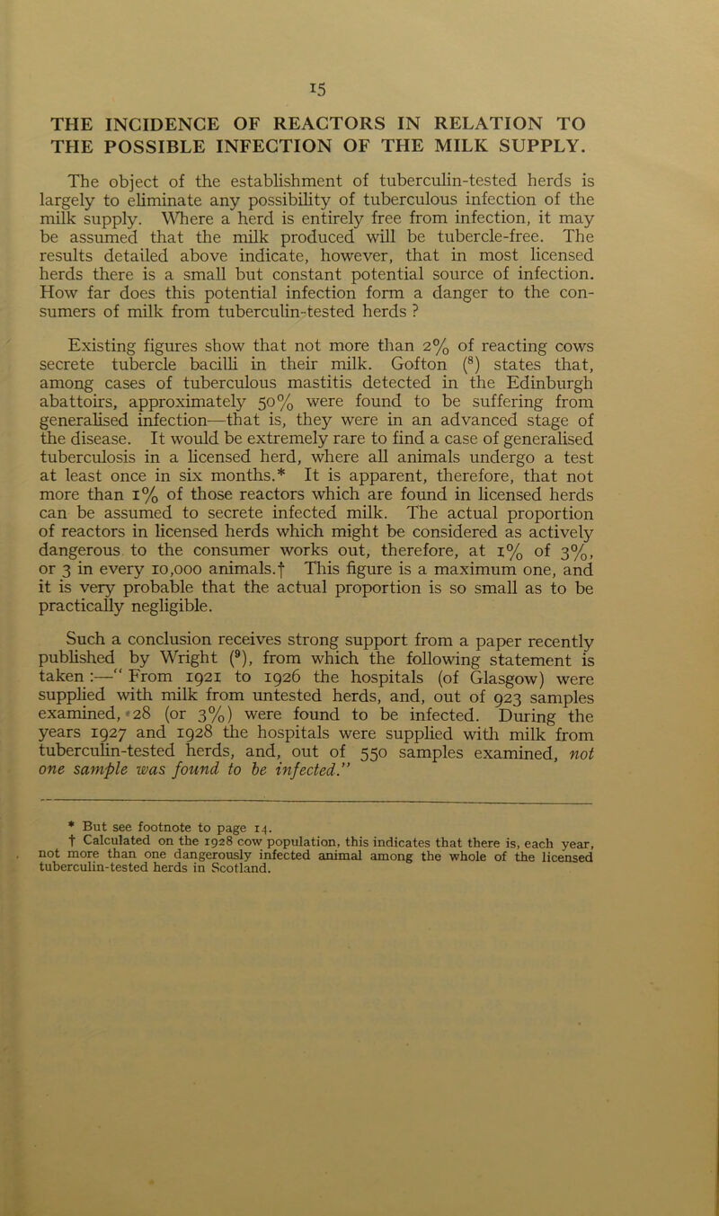 THE INCIDENCE OF REACTORS IN RELATION TO THE POSSIBLE INFECTION OF THE MILK SUPPLY. The object of the establishment of tuberculin-tested herds is largely to eliminate any possibility of tuberculous infection of the milk supply. Where a herd is entirely free from infection, it may be assumed that the milk produced will be tubercle-free. The results detailed above indicate, however, that in most licensed herds there is a small but constant potential source of infection. How far does this potential infection form a danger to the con- sumers of milk from tuberculin-tested herds ? Existing figures show that not more than 2% of reacting cows secrete tubercle bacilli in their milk. Gofton (8) states that, among cases of tuberculous mastitis detected in the Edinburgh abattoirs, approximately 50% were found to be suffering from generalised infection—that is, they were in an advanced stage of the disease. It would be extremely rare to find a case of generalised tuberculosis in a licensed herd, where all animals undergo a test at least once in six months.* It is apparent, therefore, that not more than 1% of those reactors which are found in licensed herds can be assumed to secrete infected milk. The actual proportion of reactors in licensed herds which might be considered as actively dangerous to the consumer works out, therefore, at 1% of 3%, or 3 in every 10,000 animals.f This figure is a maximum one, and it is very probable that the actual proportion is so small as to be practically negligible. Such a conclusion receives strong support from a paper recently published by Wright (9), from which the following statement is taken :—“ From 1921 to 1926 the hospitals (of Glasgow) were supplied with milk from untested herds, and, out of 923 samples examined, 28 (or 3%) were found to be infected. During the years 1927 and 1928 the hospitals were supplied with milk from tuberculin-tested herds, and, out of 550 samples examined, not one sample was found to be infected.” * But see footnote to page 14. t Calculated on the 1928 cow population, this indicates that there is, each year, not more than one dangerously infected animal among the whole of the licensed tuberculin-tested herds in Scotland.